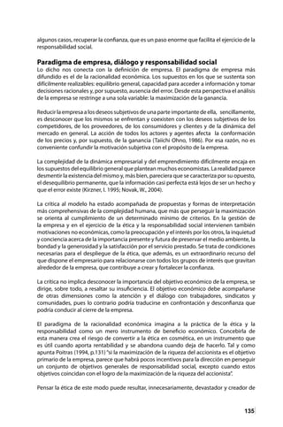 135
algunos casos, recuperar la confianza, que es un paso enorme que facilita el ejercicio de la
responsabilidad social.
Paradigma de empresa, diálogo y responsabilidad social
Lo dicho nos conecta con la definición de empresa. El paradigma de empresa más
difundido es el de la racionalidad económica. Los supuestos en los que se sustenta son
difícilmente realizables: equilibrio general, capacidad para acceder a información y tomar
decisiones racionales y, por supuesto, ausencia del error. Desde esta perspectiva el análisis
de la empresa se restringe a una sola variable: la maximización de la ganancia.
Reducir la empresa a los deseos subjetivos de una parte importante de ella, sencillamente,
es desconocer que los mismos se enfrentan y coexisten con los deseos subjetivos de los
competidores, de los proveedores, de los consumidores y clientes y de la dinámica del
mercado en general. La acción de todos los actores y agentes afecta la conformación
de los precios y, por supuesto, de la ganancia (Taiichi Ohno, 1986). Por esa razón, no es
conveniente confundir la motivación subjetiva con el propósito de la empresa.
La complejidad de la dinámica empresarial y del emprendimiento difícilmente encaja en
los supuestos del equilibrio general que plantean muchos economistas. La realidad parece
desmentir la existencia del mismo y, más bien, pareciera que se caracteriza por su opuesto,
el desequilibrio permanente, que la información casi perfecta está lejos de ser un hecho y
que el error existe (Kirzner, I. 1995; Novak, W., 2004).
La crítica al modelo ha estado acompañada de propuestas y formas de interpretación
más comprehensivas de la complejidad humana, que más que perseguir la maximización
se orienta al cumplimiento de un determinado mínimo de criterios. En la gestión de
la empresa y en el ejercicio de la ética y la responsabilidad social intervienen también
motivaciones no económicas, como la preocupación y el interés por los otros, la inquietud
y conciencia acerca de la importancia presente y futura de preservar el medio ambiente, la
bondad y la generosidad y la satisfacción por el servicio prestado. Se trata de condiciones
necesarias para el despliegue de la ética, que además, es un extraordinario recurso del
que dispone el empresario para relacionarse con todos los grupos de interés que gravitan
alrededor de la empresa, que contribuye a crear y fortalecer la confianza.
La crítica no implica desconocer la importancia del objetivo económico de la empresa, se
dirige, sobre todo, a resaltar su insuficiencia. El objetivo económico debe acompañarse
de otras dimensiones como la atención y el diálogo con trabajadores, sindicatos y
comunidades, pues lo contrario podría traducirse en confrontación y desconfianza que
podría conducir al cierre de la empresa.
El paradigma de la racionalidad económica imagina a la práctica de la ética y la
responsabilidad como un mero instrumento de beneficio económico. Concebirla de
esta manera crea el riesgo de convertir a la ética en cosmética, en un instrumento que
es útil cuando aporta rentabilidad y se abandona cuando deja de hacerlo. Tal y como
apunta Poitras (1994, p.131) “si la maximización de la riqueza del accionista es el objetivo
primario de la empresa, parece que habrá pocos incentivos para la dirección en perseguir
un conjunto de objetivos generales de responsabilidad social, excepto cuando estos
objetivos coincidan con el logro de la maximización de la riqueza del accionista”.
Pensar la ética de este modo puede resultar, innecesariamente, devastador y creador de
 