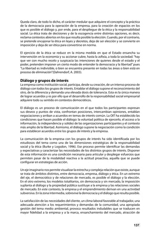 137
Queda claro, de todo lo dicho, el carácter medular que adquiere el concepto y la práctica
de la democracia para la operación de la empresa, para la creación de espacios en los
que es posible el diálogo y, por ende, para el despliegue de la ética y la responsabilidad
social. La ética trata de decisiones y de la escogencia entre distintas opciones, es decir,
reclama contextos abiertos en los que resulta posible la elección. Cuando, por el contrario,
se pretende encajonar la ética en leyes y decretos, deja de ser elección y se convierte en
imposición y deja de ser ética para convertirse en norma.	
El ejercicio de la ética se reduce en la misma medida en que el Estado ensancha su
intervención en la economía y su accionar cubre, hasta la asfixia, a toda la sociedad. “hay
que ver con mucho recelo y suspicacia las intenciones de quienes desde el estado y el
poder, pretenden imponer un cierto modo de entender la democracia y la libertad” pues
“La libertad es indivisible, o bien se encuentra presente en todas las áreas o bien está en
proceso de eliminación”(Dahrendorf, A. 2003).	
Diálogo y grupos de interés	
La empresa como institución social, participa, desde su creación, de un intenso proceso de
diálogo con todos los grupos de interés. Entablar el diálogo supone el reconocimiento del
otro, de la diferencia y demanda una elevada dosis de tolerancia. Esta es la única manera
de lograr acuerdos y es por ello que el desarrollo de la responsabilidad social empresarial
adquiere todo su sentido en contextos democráticos.	
El diálogo es un proceso de comunicación en el que todos los participantes expresan
sus deseos y puntos de vista, confrontan posiciones, intercambian opiniones, entablan
negociaciones y arriban a acuerdos en temas de interés común. La OIT ha establecido las
condiciones que hacen posible el diálogo: la voluntad política de ejercerlo, el acceso a la
información, la independencia y solidez de las organizaciones participantes y el contexto
más amplio de la libertad. Asimismo, el diálogo supone la negociación como la condición
para establecer acuerdos entre los grupos de interés y la empresa.
La comunicación de la empresa con los grupos de interés ha sido identificada por los
estudiosos del tema como una de las dimensiones estratégicas de la responsabilidad
social y la ética (Burke y Logsdon, 1996). Ese proceso permite identificar las demandas
y expectativas y caracterizar las necesidades de los distintos grupos de interés. Disponer
de esta información es una condición necesaria para articular y desplegar esfuerzos que
permiten pasar de la modalidad reactiva a la actitud proactiva, aquella que se puede
configurar en estrategias de acción.
Un eje imaginario nos permite visualizar la estrecha y compleja relación que existe, aunque
se trata de ámbitos distintos, entre democracia, empresa, diálogo y ética. En un extremo
del eje, el democrático y de relaciones de mercado, es posible el diálogo y la elección.
En el otro extremo, los modelos totalitarios, sin democracia y sin mercado, la imposición
suplanta al diálogo y la propiedad pública sustituye a la empresa y las relaciones sociales
de mercado. En este contexto, la empresa y el emprendimiento derivan en una actividad
subversiva. En la zona intermedia, sobrevive la democracia y el diálogo que resulta posible.
La satisfacción de las necesidades del cliente, un clima laboral favorable al trabajador, una
adecuada atención a los requerimientos y demandas de la comunidad, una apropiada
gestión del tema medio ambiental, provoca resultados indudables que se traducen en
mayor fidelidad a la empresa y a la marca, ensanchamiento del mercado, atracción de
 