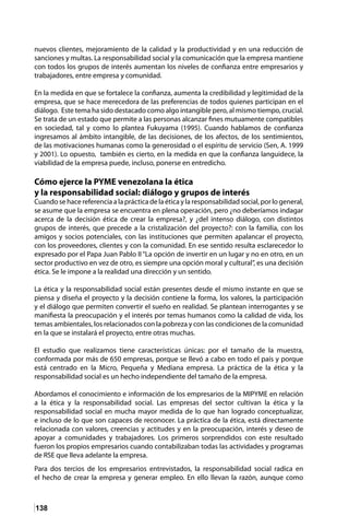 138
nuevos clientes, mejoramiento de la calidad y la productividad y en una reducción de
sanciones y multas. La responsabilidad social y la comunicación que la empresa mantiene
con todos los grupos de interés aumentan los niveles de confianza entre empresarios y
trabajadores, entre empresa y comunidad.
En la medida en que se fortalece la confianza, aumenta la credibilidad y legitimidad de la
empresa, que se hace merecedora de las preferencias de todos quienes participan en el
diálogo. Este tema ha sido destacado como algo intangible pero, al mismo tiempo, crucial.
Se trata de un estado que permite a las personas alcanzar fines mutuamente compatibles
en sociedad, tal y como lo plantea Fukuyama (1995). Cuando hablamos de confianza
ingresamos al ámbito intangible, de las decisiones, de los afectos, de los sentimientos,
de las motivaciones humanas como la generosidad o el espíritu de servicio (Sen, A. 1999
y 2001). Lo opuesto, también es cierto, en la medida en que la confianza languidece, la
viabilidad de la empresa puede, incluso, ponerse en entredicho.
Cómo ejerce la PYME venezolana la ética
y la responsabilidad social: diálogo y grupos de interés
Cuando se hace referencia a la práctica de la ética y la responsabilidad social, por lo general,
se asume que la empresa se encuentra en plena operación, pero ¿no deberíamos indagar
acerca de la decisión ética de crear la empresa?, y ¿del intenso diálogo, con distintos
grupos de interés, que precede a la cristalización del proyecto?: con la familia, con los
amigos y socios potenciales, con las instituciones que permiten apalancar el proyecto,
con los proveedores, clientes y con la comunidad. En ese sentido resulta esclarecedor lo
expresado por el Papa Juan Pablo II “La opción de invertir en un lugar y no en otro, en un
sector productivo en vez de otro, es siempre una opción moral y cultural”, es una decisión
ética. Se le impone a la realidad una dirección y un sentido.	
La ética y la responsabilidad social están presentes desde el mismo instante en que se
piensa y diseña el proyecto y la decisión contiene la forma, los valores, la participación
y el diálogo que permiten convertir el sueño en realidad. Se plantean interrogantes y se
manifiesta la preocupación y el interés por temas humanos como la calidad de vida, los
temas ambientales, los relacionados con la pobreza y con las condiciones de la comunidad
en la que se instalará el proyecto, entre otras muchas.
El estudio que realizamos tiene características únicas: por el tamaño de la muestra,
conformada por más de 650 empresas, porque se llevó a cabo en todo el país y porque
está centrado en la Micro, Pequeña y Mediana empresa. La práctica de la ética y la
responsabilidad social es un hecho independiente del tamaño de la empresa.
Abordamos el conocimiento e información de los empresarios de la MIPYME en relación
a la ética y la responsabilidad social. Las empresas del sector cultivan la ética y la
responsabilidad social en mucha mayor medida de lo que han logrado conceptualizar,
e incluso de lo que son capaces de reconocer. La práctica de la ética, está directamente
relacionada con valores, creencias y actitudes y en la preocupación, interés y deseo de
apoyar a comunidades y trabajadores. Los primeros sorprendidos con este resultado
fueron los propios empresarios cuando contabilizaban todas las actividades y programas
de RSE que lleva adelante la empresa.
Para dos tercios de los empresarios entrevistados, la responsabilidad social radica en
el hecho de crear la empresa y generar empleo. En ello llevan la razón, aunque como
 