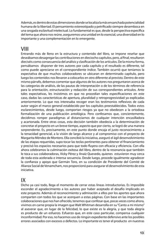 13
Además,esdentrodeestasdimensionesdondeselocalizalamásensanchadapotencialidad
humana de la libertad. El pensamiento estereotipado y petrificado siempre desemboca en
una sesgada esclavitud intelectual. Lo fundamental es que, desde la perspectiva específica
del tema que ahora nos reúne, aseguremos una unidad en lo esencial, una diversidad en lo
importante y una complementación en lo emergente.
VIII
Entrando más de lleno en la estructura y contenido del libro, se impone reseñar que
deseábamosdesagregarlascontribucionesendieciochocapítulos,pero,alfinal,resultaron
dieciséis como consecuencia del análisis y clasificación de los artículos. De la misma forma,
pensábamos disponer de tres autores por cada capítulo y el resultado es diferente, tal
como puede apreciarse en el correspondiente índice. También ocurrió que teníamos la
expectativa de que muchos colaboradores se ubicaran en determinado capítulo, pero
luego los contenidos nos llevaron a colocarlos en otro diferente al previsto. Dentro de este
mismo párrafo, debemos comentar que algunos de los autores nos preguntaron acerca de
las categorías de análisis, de las pautas de interpretación o de los términos de referencia
para la orientación, estructuración y redacción de sus correspondientes artículos. Ante
tales expectativas, les insistimos en que no procedían tales especificaciones en este
caso, dadas las características de apertura, pluralidad y retroprogresividad ya explicadas
anteriormente. Lo que nos interesaba recoger eran los testimonios reflexivos de cada
autor según el marco general establecido por los capítulos preestablecidos. Todos estos
esclarecimientos, desde luego, comportan riesgos ya que no obedecen a la ortodoxa
formalización de una publicación antológica. Pero confesamos que, concientemente,
decidimos romper paradigmas al distanciarnos de cualquier intención encasilladora
y acartonada. Entre otras cosas, esta decisión también obedecía a la determinación de
concretar el proyecto en un breve tiempo, aspecto que por cierto, se logró de una manera
sorprendente. Es, precisamente, en este punto donde encaja el justo reconocimiento a
la tenacidad gerencial, a la visión de largo alcance y al compromiso con el proyecto de
Margarita Méndez de Montero. Ella concibió la iniciativa, aseguró el ágil desenvolvimiento
de las etapas requeridas, supo tocar las teclas pertinentes para obtener el financiamiento
y precisó los espacios necesarios para que todo fluyera con eficacia y eficiencia. Con ella
ahora celebramos la culminación exitosa del libro, dentro de la resonancia que también
le toca a sus colaboradoras, Vicky Pérez y Anaíz Quevedo, quienes estuvieron muy cerca
de toda esta acelerada e intensa secuencia. Desde luego, procede igualmente agradecer
la confianza y apoyo que Germán Toro, en su condición de Presidente del Comité de
Alianza Social deVenamcham, nos proporcionó para asegurar el desenvolvimiento de esta
iniciativa.
IX
Dicho ya casi todo, llega el momento de cerrar estas líneas introductorias. Es imposible
esconder el agradecimiento a los autores por haber aceptado el desafío implicado en
este proyecto. Además el reconocimiento y admiración a ellos por los aportes que ahora
comparten con todos los que se acerquen a estas páginas. Con base en las importantes
colaboraciones que nos han ofrecido, tenemos que confesar que, pocas veces como ahora,
vivimos en carne propia la imagen que Walt Whitman desarrolla en su“Canto a mi mismo”
al aseverar que, en lugar de la felicidad, lo que existe es la alegría, y que toda alegría
es producto de un esfuerzo. Esfuerzo que, en este caso particular, compensa cualquier
inconformidad. Por eso, no hacemos uso de ningún expediente defensivo ante los posibles
errores asociados con excesos o defectos. Lo importante es tener el producto en nuestras
 