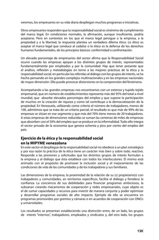 139
veremos, los empresarios en su vida diaria despliegan muchos programas e iniciativas. 	
Otros empresarios responden que la responsabilidad social es sinónimo de cumplimiento
del marco legal. En condiciones normales, la afirmación, aunque insuficiente, podría
aceptarse. Pero en contextos en los que el marco legal persigue a la empresa, a la
propiedad y a la libertad, la respuesta plantea un verdadero dilema ético. Lo ético es
aceptar el marco legal que conduce al cadalso o lo ético es la defensa de los derechos
humanos fundamentales, de los principios básicos: conformidad o confrontación.
Un elevado porcentaje de empresarios del sector afirma que la Responsabilidad Social
ocurre cuando las empresas apoyan a los distintos grupos de interés, representados
fundamentalmente por empleados y por la comunidad. Hay que tener presente que
el análisis, reflexión y metodologías en torno a las mejores prácticas de la ética y la
responsabilidad social, en particular las referidas al diálogo con los grupos de interés, se ha
hecho pensando en los grandes complejos multinacionales y en las empresas nacionales
de mayor dimensión. Ello puede provocar distorsiones en la comprensión del fenómeno.
Acompañando a las grandes empresas nos encontramos con un extenso y tupido tejido
empresarial, que en número de establecimientos representa más del 95% del total a nivel
mundial, que absorbe elevados porcentajes del empleo y que supone la participación
de muchos en la creación de riqueza y como tal contribuye a la democratización de la
propiedad. En Venezuela, utilizando como criterio el número de trabajadores, menos de
100, admitimos que se trata de un criterio parcial, el resultado es que más de 99% de las
empresas se sitúan en ese segmento y que más del 70% tiene menos de 20 trabajadores.
A estas empresas de dimensiones reducidas se suman las centenas de miles de empresas
que absorben casi el 50% del empleo que se produce en la informalidad. Todo ello integra
el sector privado de la economía que genera ochenta y pico por ciento del empleo del
país.
Ejercicio de la ética y la responsabilidad social
en la MIPYME venezolana
En este sector el despliegue de la responsabilidad social no obedece a un plan estratégico
y por esa razón la práctica de la ética tiene un carácter más bien y sobre todo, reactivo.
Responde a las presiones y solicitudes que los distintos grupos de interés formulan a
la empresa y al diálogo que ésta establece con todos los interlocutores. El mismo está
animado con el propósito de promover la inclusión social y el mejoramiento de las
condiciones de vida de las comunidades y de los trabajadores y sus familiares.
Las dimensiones de la empresa, la proximidad de la relación de su (s) propietario(s) con
trabajadores y comunidades, en territorios específicos, facilita el diálogo y fortalece la
confianza. La conciencia de sus debilidades para financiar programas ambiciosos, la
subsanan creando mecanismos de cooperación y redes empresariales, cuyo objeto es
el de sumar capacidades y recursos para invertir de manera conjunta y poder optimizar
y desarrollar programas sociales de alto impacto. Ejemplo de ello se encuentra en
programas promovidos por gremios y cámaras o en acuerdos de cooperación con ONG’s
y universidades.
Los resultados se presentan estableciendo una distinción entre, de un lado, los grupos
de interés “internos”, trabajadores, empleados y sindicatos y, del otro lado, los grupos
 
