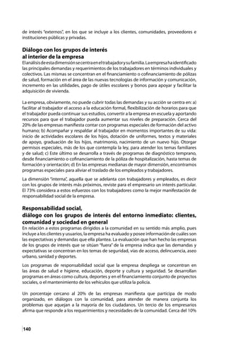140
de interés “externos”, en los que se incluye a los clientes, comunidades, proveedores e
instituciones públicas y privadas.
Diálogo con los grupos de interés
al interior de la empresa
Elanálisisdeestadimensiónsecentraeneltrabajadorysufamilia.Laempresahaidentificado
las principales demandas y requerimientos de los trabajadores en términos individuales y
colectivos. Las mismas se concentran en el financiamiento o cofinanciamiento de pólizas
de salud, formación en el área de las nuevas tecnologías de información y comunicación,
incremento en las utilidades, pago de útiles escolares y bonos para apoyar y facilitar la
adquisición de vivienda.
La empresa, obviamente, no puede cubrir todas las demandas y su acción se centra en: a)
facilitar al trabajador el acceso a la educación formal, flexibilización de horarios para que
el trabajador pueda continuar sus estudios, convertir a la empresa en escuela y aportando
recursos para que el trabajador pueda aumentar sus niveles de preparación. Cerca del
20% de las empresas manifiesta contar con programas especiales de formación del activo
humano; b) Acompañar y respaldar al trabajador en momentos importantes de su vida:
inicio de actividades escolares de los hijos, dotación de uniformes, textos y materiales
de apoyo, graduación de los hijos, matrimonio, nacimiento de un nuevo hijo. Otorgar
permisos especiales, más de los que contempla la ley, para atender los temas familiares
y de salud; c) Este último se desarrolla a través de programas de diagnóstico temprano,
desde financiamiento o cofinanciamiento de la póliza de hospitalización, hasta temas de
formación y orientación; d) En las empresas medianas de mayor dimensión, encontramos
programas especiales para aliviar el traslado de los empleados y trabajadores.
	
La dimensión “interna”, aquella que se adelanta con trabajadores y empleados, es decir
con los grupos de interés más próximos, reviste para el empresario un interés particular.
El 73% considera a estos esfuerzos con los trabajadores como la mejor manifestación de
responsabilidad social de la empresa.
Responsabilidad social,
diálogo con los grupos de interés del entorno inmediato: clientes,
comunidad y sociedad en general
En relación a estos programas dirigidos a la comunidad en su sentido más amplio, pues
incluye a los clientes y usuarios, la empresa ha evaluado y posee información de cuáles son
las expectativas y demandas que ella plantea. La evaluación que han hecho las empresas
de los grupos de interés que se sitúan “fuera” de la empresa indica que las demandas y
expectativas se concentran en los temas de seguridad, vías de acceso, delincuencia, aseo
urbano, sanidad y deportes.
Los programas de responsabilidad social que la empresa despliega se concentran en
las áreas de salud e higiene, educación, deporte y cultura y seguridad. Se desarrollan
programas en áreas como cultura, deportes y en el financiamiento conjunto de proyectos
sociales, o el mantenimiento de los vehículos que utiliza la policía.
Un porcentaje cercano al 20% de las empresas manifiesta que participa de modo
organizado, en diálogos con la comunidad, para atender de manera conjunta los
problemas que aquejan a la mayoría de los ciudadanos. Un tercio de los empresarios
afirma que responde a los requerimientos y necesidades de la comunidad. Cerca del 10%
 