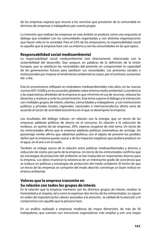 141
de las empresas expresa que recurre a los servicios que provienen de la comunidad en
términos de empresas o trabajadores por cuenta propia.
La inversión que realizan las empresas en este ámbito se produce como una respuesta al
diálogo que entablan con las comunidades organizadas y con distintas organizaciones
que hacen vida en la sociedad. Para el 53% de los empresarios, la responsabilidad social
es aquello que la empresa hace con su entorno y con las comunidades en las que opera.
Responsabilidad social medioambiental
La responsabilidad social medioambiental está directamente relacionada con la
sostenibilidad del desarrollo. Que asegure, en palabras de la definición de la Unión
Europea, que se satisfacen las necesidades del presente sin comprometer la capacidad
de las generaciones futuras para satisfacer sus necesidades. Las presiones sociales e
institucionales por mejorar el rendimiento ambiental no cesan, por el contrario, aumentan
día a día.
Esto lo encontramos reflejado en estándares medioambientales más altos, en las nuevas
normas ISO 14.000 y en los acuerdos globales sobre el tema medio ambiental. La tendencia
y las expectativas alrededor de la empresa es que minimice el uso de recursos, reduzca los
desechos y residuos y evite la contaminación. Este tema supone el diálogo y la interacción
con múltiples grupos de interés, clientes, comunidades y trabajadores y con instituciones
públicas y privadas locales, regionales, nacionales e internacionales.Su efecto varía de
acuerdo al sector de actividad económica en el que se desempeña la empresa.
Los resultados del diálogo indican, en relación con la energía, que un tercio de las
empresas adelanta políticas de ahorro en el consumo. En relación a la reducción de
residuos, un quinto de las empresas, 20%, expresa ocuparse de este tema. Un tercio de
los entrevistados afirma que la empresa adelanta políticas sistemáticas de reciclaje. Un
porcentaje similar afirma que adelantan políticas con el objeto de prevenir los posibles
daños que la empresa pueda causar y de los impactos negativos que pudiera producir en
el agua, en el aire o en el suelo.
También se indagó acerca de la relación entre políticas medioambientales y ahorros y
reducción de costos por parte de la empresa. Un tercio de los entrevistados confirma que
las estrategias de protección del ambiente se han traducido en importantes ahorros para
la empresa. Los datos muestran la existencia de un interesante grado de conciencia que
se traduce en políticas y estrategias de protección del medio ambiente. El hecho de que
un tercio de las empresas se comporte del modo descrito constituye un buen indicio en
el tema ambiental.
Valores que la empresa transmite en
Su relación con todos los grupos de interés
En la relación que la empresa mantiene con los distintos grupos de interés, resaltan la
honestidad y el respeto, tal y como lo expresan dos tercios de los entrevistados. Le siguen
en orden de importancia los valores asociados a la atención, la calidad de la atención y el
compromiso con aquello que la persona hace.
En un análisis realizado a empresas medianas de mayor dimensión, de más de 50
trabajadores, que cuentan con estructuras organizativas más amplias y con una mayor
 