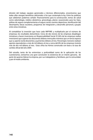 142
división del trabajo: equipos gerenciales y técnicos diferenciados, encontramos que
todas ellas otorgan beneficios adicionales a los que contempla la ley. Entre las políticas
que adelantan podemos señalar: financiamiento para la construcción, temas de salud
como odontología, médico obstetricia, ginecología, planes vacacionales para los hijos,
pólizas de seguro complementarias al seguro social, eventos deportivos, bonificación del
desempeño, becas escolares, programas de integración y desarrollo personal y grupal,
entre otras iniciativas.
Al contabilizar la inversión que hace cada MIPYME y multiplicarla por el número de
empresas, los resultados deslumbran. Cerca de dos tercios de las empresas despliegan
iniciativas y hacen inversiones en Responsabilidad Social. El 26% de las empresas realiza
inversiones que superan los doscientos dólares mensuales mientras que un tercio expresa
que su aporte oscila doscientos y quinientos dólares al mes. Porcentajes menores realizan
aportes equivalentes a más de mil dólares al mes y cerca del 8% de las empresas invierte
más de dos mil dólares al mes. Estas cifras las hemos construido con base a la tasa de
cambio oficial del año 2009.
Del estudio, tanto de las entrevistas a profundidad como de la aplicación de los
cuestionarios, extraemos una gran conclusión: la existencia de un interés genuino, de
parte de quienes lideran la empresa, por sus trabajadores y familiares, por la comunidad,
y por el medio ambiente.
 