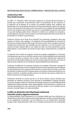 144
RESPONSABILIDAD SOCIAL EMPRESARIALY NEGOCIOS INCLUSIVOS
Josefina Bruni Celli
Rosa Amelia González
En 2002 C. K. Prahalad y Allen Hammond publicaron en Harvard Business Review un
artículo que revolucionó el pensamiento sobre la participación de las empresas en
la reducción de la pobreza en el mundo. Las empresas podían hacer negocios que
beneficiarían a los consumidores ubicados en la“base de la pirámide”y ganar con ello una
fortuna. Esta promesa ha llamado mucho la atención de las unidades de responsabilidad
social en las empresas, por el énfasis que hace en la posibilidad de generar valor social
sin que ello implique perder dinero. También ha atraído a las unidades de mercadeo y
comercialización, que han visto por primera vez el gran potencial lucrativo de la “base de
la pirámide”en virtud de su gran tamaño.
Conforme el boom de la “base de la pirámide” fue avanzando, emergieron voces que
sugerían no limitar estos negocios a la ampliación de las posibilidades de consumo de
los sectores de bajos ingresos (SBI). Surge entonces la noción de los negocios inclusivos:
iniciativas de mercado que son rentables para las empresas y a la vez incorporan a los
sectores de bajos ingresos (SBI) en una cadena de valor, sea como productores, socios,
distribuidores o consumidores, de manera tal que mejora sustancialmente su calidad de
vida.
La aparición de la noción de negocios inclusivos le agrega complejidad a la discusión
conceptual que hay en torno al ámbito y alcance de la responsabilidad social empresarial
y la acción social de la empresa. Por tal razón, el presente capítulo abre aclarando la
distinción entre filantropía tradicional, inversión social y negocios inclusivos, y enmarca el
lugar de estas categorías en el concepto de responsabilidad social empresarial.
Conforme a la definición, los negocios inclusivos son rentables. Ahora bien, conseguir la
rentabilidadconstituyeunretoencualquiertipodeiniciativaempresarial,ylainvestigación
ha demostrado que en los negocios inclusivos ésta es a veces elusiva. Por ello, y con el fin
de ofrecerle a la gerencia de las empresas pistas con relación al potencial de éxito de sus
propias iniciativas, el capítulo también examina los factores que parecen determinar el
éxito económico en este tipo de negocio.
Finalmente, teniendo en cuenta que por la vía de los hechos muchas iniciativas que
pretenden ser negocios inclusivos nunca alcanzan la rentabilidad, el capítulo introduce
un nuevo concepto, a saber, las“iniciativas de mercado inclusivas”, con la finalidad de darle
cabida dentro del pensamiento sobre responsabilidad social empresarial, a iniciativas de
mercado generadoras de valor social para los SBI que, aunque no son rentables para la
empresa, si pueden llegar a ser autosustentables.
La RSE y la distinción entre filantropía tradicional,
inversión social y negocios inclusivos
La Responsabilidad Social Empresarial es un concepto amplio que hace referencia a la
integración por parte de las empresas de las preocupaciones sociales y medioambientales
en sus operaciones comerciales y en las relaciones con sus interlocutores (Comisión
Europea, 2001). Recientemente, la RSE se ha vinculado estrechamente con el desarrollo
 