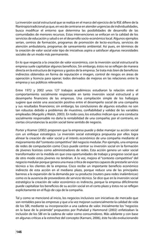 146
La inversión social estructural que se realiza en el marco del ejercicio de la RSE difiere de la
filantropíatradicionalyaque,envezdecentrarseenatenderurgenciasdeindividualidades,
busca modificar el entorno que determina las posibilidades de desarrollo de las
comunidades de menores recursos. Estas intervenciones se enfocan en la calidad de los
servicios de educación y salud o en el desarrollo socio-económico local. Algunos ejemplos
serían, centros de formación, programas de promoción de lecto-escritura, servicios de
atención ambulatoria, programas de saneamiento ambiental. Así pues, en términos de
la creación de valor social este tipo de iniciativas aspira a satisfacer algunas necesidades
sociales de un modo más permanente.
En lo que respecta a la creación de valor económico, con la inversión social estructural la
empresa suele capitalizar algunos beneficios. Sin embargo, éstos no se reflejan de manera
directa en la estructura de ingresos y gastos de la empresa. Se trata más bien de beneficios
indirectos obtenidos en forma de reputación e imagen, control de riesgos en áreas de
operación y licencia para operar; todos derivados de mejoras en las relaciones entre la
empresa y sus públicos relevantes.
Entre 1972 y 2002 unos 127 trabajos académicos estudiaron la relación entre el
comportamiento socialmente responsable en tanto inversión social estructural y el
desempeño financiero de las empresas. Una compilación simple de los hallazgos
sugiere que existe una asociación positiva entre el desempeño social de una compañía
y sus resultados financieros; sin embargo, las conclusiones de algunos estudios no son
tan robustas debido a problemas de muestreo, confiabilidad y validez de las variables
empleadas (Margolis y Walsh, 2003). En todo caso, los estudios indican que una conducta
socialmente responsable no daña la rentabilidad de una compañía; por el contrario, en
ciertas circunstancias la acción social tiene sentido de negocio.
Porter y Kramer (2002) proponen que la empresa puede y debe manejar su acción social
con un enfoque estratégico. La inversión social estratégica propuesta por ellos logra
alinear la creación de valor social y el interés económico de una compañía mediante el
mejoramiento del“contexto competitivo”del negocio medular. Por ejemplo, una empresa
de redes de computación como Cisco puede centrar su inversión social en la formación
de jóvenes liceístas como administradores de redes. Esta acción genera un valor social
transformador en la medida en que crea oportunidades de trabajo y progreso social que
de otro modo estos jóvenes no tendrían. A la vez, mejora el “contexto competitivo” del
negocio medular porque genera una masa crítica de expertos capaces de prestarle servicio
técnico a los clientes de la empresa. Cisco recibe un importante beneficio económico
indirecto de esta acción en el mediano plazo, porque reduce una de las principales
barreras a la expansión de la demanda por su producto (routers para redes inalámbricas)
como es la ausencia de proveedores de servicio técnico. Se dice que en la inversión social
estratégica la creación de valor económico es indirecta, porque la empresa difícilmente
puede capitalizar los beneficios de su acción social en el corto plazo y éstos no se reflejan
explícitamente en el flujo de caja de la compañía.
Tal y como se mencionó al inicio, los negocios inclusivos son iniciativas de mercado que
son rentables para las empresas y que a la vez mejoran sustancialmente la calidad de vida
de los SBI, mediante su incorporación a una cadena de valor. Inicialmente los “negocios
en la base de la pirámide” propuestos por Prahalad y Hammond (2002) enfatizaban la
inclusión de los SBI en la cadena de valor como consumidores. Más adelante y con base
en algunas críticas a la estrechez del concepto (Karnani, 2006), éste ha ido evolucionando
 