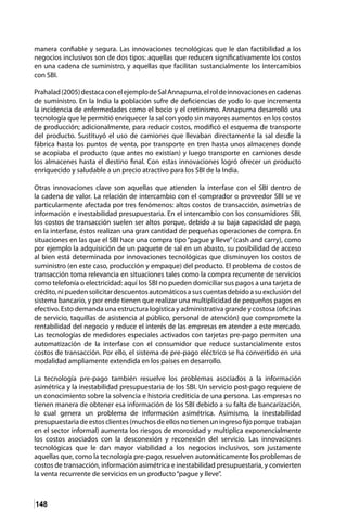 148
manera confiable y segura. Las innovaciones tecnológicas que le dan factibilidad a los
negocios inclusivos son de dos tipos: aquellas que reducen significativamente los costos
en una cadena de suministro, y aquellas que facilitan sustancialmente los intercambios
con SBI.
Prahalad(2005)destacaconelejemplodeSalAnnapurna,elroldeinnovacionesencadenas
de suministro. En la India la población sufre de deficiencias de yodo lo que incrementa
la incidencia de enfermedades como el bocio y el cretinismo. Annapurna desarrolló una
tecnología que le permitió enriquecer la sal con yodo sin mayores aumentos en los costos
de producción; adicionalmente, para reducir costos, modificó el esquema de transporte
del producto. Sustituyó el uso de camiones que llevaban directamente la sal desde la
fábrica hasta los puntos de venta, por transporte en tren hasta unos almacenes donde
se acopiaba el producto (que antes no existían) y luego transporte en camiones desde
los almacenes hasta el destino final. Con estas innovaciones logró ofrecer un producto
enriquecido y saludable a un precio atractivo para los SBI de la India.
Otras innovaciones clave son aquellas que atienden la interfase con el SBI dentro de
la cadena de valor. La relación de intercambio con el comprador o proveedor SBI se ve
particularmente afectada por tres fenómenos: altos costos de transacción, asimetrías de
información e inestabilidad presupuestaria. En el intercambio con los consumidores SBI,
los costos de transacción suelen ser altos porque, debido a su baja capacidad de pago,
en la interfase, éstos realizan una gran cantidad de pequeñas operaciones de compra. En
situaciones en las que el SBI hace una compra tipo “pague y lleve” (cash and carry), como
por ejemplo la adquisición de un paquete de sal en un abasto, su posibilidad de acceso
al bien está determinada por innovaciones tecnológicas que disminuyen los costos de
suministro (en este caso, producción y empaque) del producto. El problema de costos de
transacción toma relevancia en situaciones tales como la compra recurrente de servicios
como telefonía o electricidad: aquí los SBI no pueden domiciliar sus pagos a una tarjeta de
crédito,nipuedensolicitardescuentosautomáticosasuscuentasdebidoasuexclusióndel
sistema bancario, y por ende tienen que realizar una multiplicidad de pequeños pagos en
efectivo. Esto demanda una estructura logística y administrativa grande y costosa (oficinas
de servicio, taquillas de asistencia al público, personal de atención) que compromete la
rentabilidad del negocio y reduce el interés de las empresas en atender a este mercado.
Las tecnologías de medidores especiales activados con tarjetas pre-pago permiten una
automatización de la interfase con el consumidor que reduce sustancialmente estos
costos de transacción. Por ello, el sistema de pre-pago eléctrico se ha convertido en una
modalidad ampliamente extendida en los países en desarrollo.
La tecnología pre-pago también resuelve los problemas asociados a la información
asimétrica y la inestabilidad presupuestaria de los SBI. Un servicio post-pago requiere de
un conocimiento sobre la solvencia e historia crediticia de una persona. Las empresas no
tienen manera de obtener esa información de los SBI debido a su falta de bancarización,
lo cual genera un problema de información asimétrica. Asimismo, la inestabilidad
presupuestariadeestosclientes(muchosdeellosnotienenuningresofijoporquetrabajan
en el sector informal) aumenta los riesgos de morosidad y multiplica exponencialmente
los costos asociados con la desconexión y reconexión del servicio. Las innovaciones
tecnológicas que le dan mayor viabilidad a los negocios inclusivos, son justamente
aquellas que, como la tecnología pre-pago, resuelven automáticamente los problemas de
costos de transacción, información asimétrica e inestabilidad presupuestaria, y convierten
la venta recurrente de servicios en un producto“pague y lleve”.
 