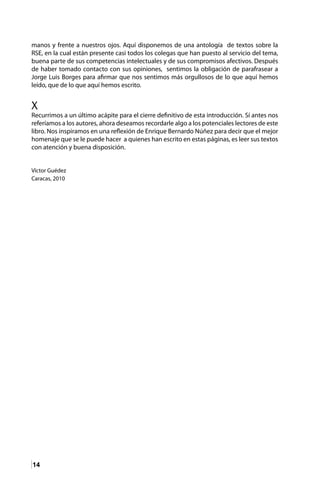 14
manos y frente a nuestros ojos. Aquí disponemos de una antología de textos sobre la
RSE, en la cual están presente casi todos los colegas que han puesto al servicio del tema,
buena parte de sus competencias intelectuales y de sus compromisos afectivos. Después
de haber tomado contacto con sus opiniones, sentimos la obligación de parafrasear a
Jorge Luis Borges para afirmar que nos sentimos más orgullosos de lo que aquí hemos
leído, que de lo que aquí hemos escrito.
X
Recurrimos a un último acápite para el cierre definitivo de esta introducción. Sí antes nos
referíamos a los autores, ahora deseamos recordarle algo a los potenciales lectores de este
libro. Nos inspiramos en una reflexión de Enrique Bernardo Núñez para decir que el mejor
homenaje que se le puede hacer a quienes han escrito en estas páginas, es leer sus textos
con atención y buena disposición.
Víctor Guédez
Caracas, 2010
 