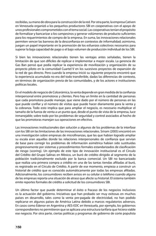 150
recibidas, su mano de obra para la construcción de la red. Por otra parte, la empresa Cativen
en Venezuela organizó a los pequeños productores SBI en cooperativas con el apoyo de
unosprofesionalescomprometidosconeltemasocial.Lascooperativasteníanelpropósito
de formalizar y bancarizar a los campesinos y generar volúmenes de producto suficientes
para los requerimientos de compra de la empresa. En suma, las innovaciones relacionales
permiten vencer las barreras de la desconfianza en contextos de informalidad; asimismo,
juegan un papel importante en la promoción de los esfuerzos colectivos necesarios para
superar la baja capacidad de pago o el bajo volumen de producción individual de los SBI.
Si bien las innovaciones relacionales tienen las ventajas antes señaladas, tienen la
limitación de que son difíciles de replicar e implementar a mayor escala. La gerencia de
Gas Ban pensó que podía replicar la experiencia de movilización y organización de su
proyecto piloto en la comunidad Cuartel V en los sucesivos proyectos de expansión de
la red de gas directo. Pero cuando la empresa inició su siguiente proyecto encontró que
la experiencia acumulada no era del todo transferible, dadas las diferencias de contexto,
en términos de organización previa de las comunidades, y de los actores e instituciones
políticas locales.
En el modelo de negocio de Colcerámica, la venta depende en gran medida de la confianza
interpersonal entre promotoras y clientes. Pero hay un límite en la cantidad de personas
que cada promotora puede manejar, que viene dado por el número de personas en las
que puede confiar y el número de visitas que puede hacer diariamente para la venta y
la cobranza. Todo esto implica que para ampliar el negocio, es necesario multiplicar el
tamaño de la fuerza de venta a un punto que, desde el punto de vista de la empresa, luce
inmanejable; sobre todo por los problemas de seguridad y control asociados al hecho de
que las promotoras manejan sus operaciones en efectivo.
Las innovaciones institucionales dan solución a algunos de los problemas de la interfase
con los SBI sin las limitaciones de las innovaciones relacionales. Sriram (2005) encontró en
una investigación sobre empresas de microfinanzas, que las que habían logrado ampliar
su escala eran aquellas donde las relaciones interpersonales de confianza que servían
de base para corregir los problemas de información asimétrica habían sido sustituidas
progresivamente por sistemas y procedimientos formales estandarizados de clasificación
de riesgo (scoring). Un ejemplo de este tipo de innovación institucional es el Círculo
del Crédito del Grupo Salinas en México, un buró de crédito dirigido al segmento de la
población tradicionalmente excluido por la banca comercial. Un SBI no bancarizado
que realiza una primera compra a crédito en una de las tantas tiendas afiliadas al buró,
es registrado en el Círculo de Crédito. A partir de ese momento, empieza a construir un
historial de crédito que es conocido automáticamente por todas las empresas afiliadas.
Adicionalmente, los consumidores reciben avisos en su celular o teléfono cuando alguna
de las empresas reporta una situación de atraso que afecte su historial. El sistema también
emite reportes formales de crédito a solicitud de los consumidores SBI.
Un último factor que puede determinar el éxito o fracaso de los negocios inclusivos
es la actuación del gobierno. Iniciativas que han probado ser muy exitosas en muchos
países en desarrollo, tales como la venta pre-pagada de electricidad, no han podido
replicarse en algunos países de América Latina debido a marcos regulatorios adversos.
En casos como Edenor en Argentina y AES-EDC en Venezuela, por ejemplo, los gobiernos
correspondientes no permitieron que se aplicara una estructura tarifaria que hiciera viable
ese negocio. Por otra parte, ciertas políticas y programas de gobierno de corte populista
 