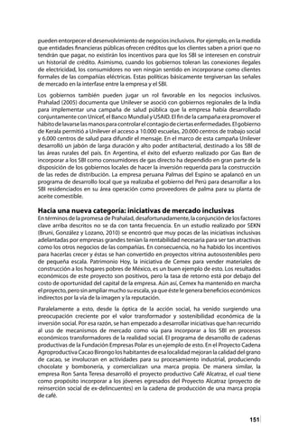 151
pueden entorpecer el desenvolvimiento de negocios inclusivos. Por ejemplo, en la medida
que entidades financieras públicas ofrecen créditos que los clientes saben a priori que no
tendrán que pagar, no existirán los incentivos para que los SBI se interesen en construir
un historial de crédito. Asimismo, cuando los gobiernos toleran las conexiones ilegales
de electricidad, los consumidores no ven ningún sentido en incorporarse como clientes
formales de las compañías eléctricas. Estas políticas básicamente tergiversan las señales
de mercado en la interfase entre la empresa y el SBI.
Los gobiernos también pueden jugar un rol favorable en los negocios inclusivos.
Prahalad (2005) documenta que Unilever se asoció con gobiernos regionales de la India
para implementar una campaña de salud pública que la empresa había desarrollado
conjuntamente con Unicef, el Banco Mundial y USAID. El fin de la campaña era promover el
hábitodelavarselasmanosparacontrolarelcontagiodeciertasenfermedades.Elgobierno
de Kerala permitió a Unilever el acceso a 10.000 escuelas, 20.000 centros de trabajo social
y 6.000 centros de salud para difundir el mensaje. En el marco de esta campaña Unilever
desarrolló un jabón de larga duración y alto poder antibacterial, destinado a los SBI de
las áreas rurales del país. En Argentina, el éxito del esfuerzo realizado por Gas Ban de
incorporar a los SBI como consumidores de gas directo ha dependido en gran parte de la
disposición de los gobiernos locales de hacer la inversión requerida para la construcción
de las redes de distribución. La empresa peruana Palmas del Espino se apalancó en un
programa de desarrollo local que ya realizaba el gobierno del Perú para desarrollar a los
SBI residenciados en su área operación como proveedores de palma para su planta de
aceite comestible.
Hacia una nueva categoría: iniciativas de mercado inclusivas
En términos de la promesa de Prahalad, desafortunadamente, la conjunción de los factores
clave arriba descritos no se da con tanta frecuencia. En un estudio realizado por SEKN
(Bruni, González y Lozano, 2010) se encontró que muy pocas de las iniciativas inclusivas
adelantadas por empresas grandes tenían la rentabilidad necesaria para ser tan atractivas
como los otros negocios de las compañías. En consecuencia, no ha habido los incentivos
para hacerlas crecer y éstas se han convertido en proyectos vitrina autosostenibles pero
de pequeña escala. Patrimonio Hoy, la iniciativa de Cemex para vender materiales de
construcción a los hogares pobres de México, es un buen ejemplo de esto. Los resultados
económicos de este proyecto son positivos, pero la tasa de retorno está por debajo del
costo de oportunidad del capital de la empresa. Aún así, Cemex ha mantenido en marcha
el proyecto, pero sin ampliar mucho su escala, ya que éste le genera beneficios económicos
indirectos por la vía de la imagen y la reputación.
Paralelamente a esto, desde la óptica de la acción social, ha venido surgiendo una
preocupación creciente por el valor transformador y sostenibilidad económica de la
inversión social. Por esa razón, se han empezado a desarrollar iniciativas que han recurrido
al uso de mecanismos de mercado como vía para incorporar a los SBI en procesos
económicos transformadores de la realidad social. El programa de desarrollo de cadenas
productivas de la Fundación Empresas Polar es un ejemplo de esto. En el Proyecto Cadena
AgroproductivaCacaoBirongoloshabitantesdeesalocalidadmejoranlacalidaddelgrano
de cacao, se involucran en actividades para su procesamiento industrial, produciendo
chocolate y bombonería, y comercializan una marca propia. De manera similar, la
empresa Ron Santa Teresa desarrolló el proyecto productivo Café Alcatraz, el cual tiene
como propósito incorporar a los jóvenes egresados del Proyecto Alcatraz (proyecto de
reinserción social de ex-delincuentes) en la cadena de producción de una marca propia
de café.
 