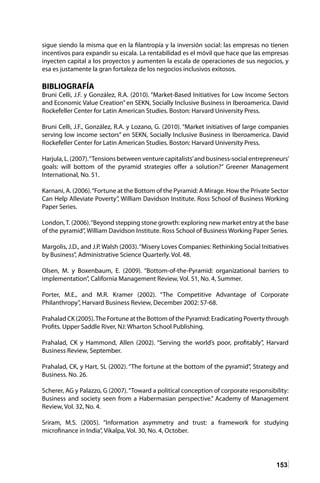 153
sigue siendo la misma que en la filantropía y la inversión social: las empresas no tienen
incentivos para expandir su escala. La rentabilidad es el móvil que hace que las empresas
inyecten capital a los proyectos y aumenten la escala de operaciones de sus negocios, y
esa es justamente la gran fortaleza de los negocios inclusivos exitosos.
BIBLIOGRAFÍA
Bruni Celli, J.F. y González, R.A. (2010). “Market-Based Initiatives for Low Income Sectors
and Economic Value Creation”en SEKN, Socially Inclusive Business in Iberoamerica. David
Rockefeller Center for Latin American Studies. Boston: Harvard University Press.
Bruni Celli, J.F., González, R.A. y Lozano, G. (2010). “Market initiatives of large companies
serving low income sectors” en SEKN, Socially Inclusive Business in Iberoamerica. David
Rockefeller Center for Latin American Studies. Boston: Harvard University Press.
Harjula, L. (2007).“Tensions between venture capitalists’and business-social entrepreneurs’
goals: will bottom of the pyramid strategies offer a solution?” Greener Management
International, No. 51.
Karnani, A. (2006).“Fortune at the Bottom of the Pyramid: A Mirage. How the Private Sector
Can Help Alleviate Poverty”, William Davidson Institute. Ross School of Business Working
Paper Series.
London,T. (2006).“Beyond stepping stone growth: exploring new market entry at the base
of the pyramid”, William Davidson Institute. Ross School of Business Working Paper Series.
Margolis, J.D., and J.P. Walsh (2003).“Misery Loves Companies: Rethinking Social Initiatives
by Business”, Administrative Science Quarterly. Vol. 48.
Olsen, M. y Boxenbaum, E. (2009). “Bottom-of-the-Pyramid: organizational barriers to
implementation”, California Management Review, Vol. 51, No. 4, Summer.
Porter, M.E., and M.R. Kramer (2002). “The Competitive Advantage of Corporate
Philanthropy”, Harvard Business Review, December 2002: 57-68.
Prahalad CK (2005).The Fortune at the Bottom of the Pyramid: Eradicating Poverty through
Profits. Upper Saddle River, NJ: Wharton School Publishing.
Prahalad, CK y Hammond, Allen (2002). “Serving the world’s poor, profitably”, Harvard
Business Review, September.
Prahalad, CK, y Hart, SL (2002). “The fortune at the bottom of the pyramid”, Strategy and
Business. No. 26.
Scherer, AG y Palazzo, G (2007).“Toward a political conception of corporate responsibility:
Business and society seen from a Habermasian perspective.” Academy of Management
Review, Vol. 32, No. 4.
Sriram, M.S. (2005). “Information asymmetry and trust: a framework for studying
microfinance in India”, Vikalpa, Vol. 30, No. 4, October.
 