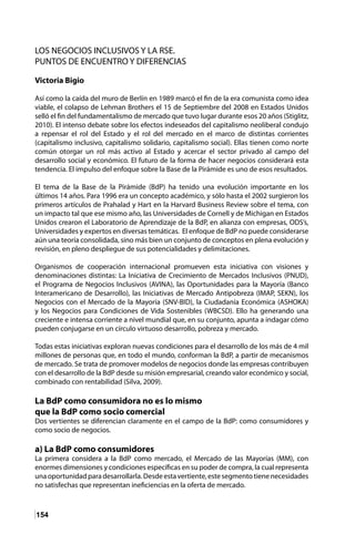 154
LOS NEGOCIOS INCLUSIVOS Y LA RSE.
PUNTOS DE ENCUENTRO Y DIFERENCIAS
Victoria Bigio
Así como la caída del muro de Berlín en 1989 marcó el fin de la era comunista como idea
viable, el colapso de Lehman Brothers el 15 de Septiembre del 2008 en Estados Unidos
selló el fin del fundamentalismo de mercado que tuvo lugar durante esos 20 años (Stiglitz,
2010). El intenso debate sobre los efectos indeseados del capitalismo neoliberal condujo
a repensar el rol del Estado y el rol del mercado en el marco de distintas corrientes
(capitalismo inclusivo, capitalismo solidario, capitalismo social). Ellas tienen como norte
común otorgar un rol más activo al Estado y acercar el sector privado al campo del
desarrollo social y económico. El futuro de la forma de hacer negocios considerará esta
tendencia. El impulso del enfoque sobre la Base de la Pirámide es uno de esos resultados.
El tema de la Base de la Pirámide (BdP) ha tenido una evolución importante en los
últimos 14 años. Para 1996 era un concepto académico, y sólo hasta el 2002 surgieron los
primeros artículos de Prahalad y Hart en la Harvard Business Review sobre el tema, con
un impacto tal que ese mismo año, las Universidades de Cornell y de Michigan en Estados
Unidos crearon el Laboratorio de Aprendizaje de la BdP, en alianza con empresas, ODS’s,
Universidades y expertos en diversas temáticas. El enfoque de BdP no puede considerarse
aún una teoría consolidada, sino más bien un conjunto de conceptos en plena evolución y
revisión, en pleno despliegue de sus potencialidades y delimitaciones.
Organismos de cooperación internacional promueven esta iniciativa con visiones y
denominaciones distintas: La Iniciativa de Crecimiento de Mercados Inclusivos (PNUD),
el Programa de Negocios Inclusivos (AVINA), las Oportunidades para la Mayoría (Banco
Interamericano de Desarrollo), las Iniciativas de Mercado Antipobreza (IMAP, SEKN), los
Negocios con el Mercado de la Mayoría (SNV-BID), la Ciudadanía Económica (ASHOKA)
y los Negocios para Condiciones de Vida Sostenibles (WBCSD). Ello ha generando una
creciente e intensa corriente a nivel mundial que, en su conjunto, apunta a indagar cómo
pueden conjugarse en un círculo virtuoso desarrollo, pobreza y mercado.
Todas estas iniciativas exploran nuevas condiciones para el desarrollo de los más de 4 mil
millones de personas que, en todo el mundo, conforman la BdP, a partir de mecanismos
de mercado. Se trata de promover modelos de negocios donde las empresas contribuyen
con el desarrollo de la BdP desde su misión empresarial, creando valor económico y social,
combinado con rentabilidad (Silva, 2009).
La BdP como consumidora no es lo mismo
que la BdP como socio comercial
Dos vertientes se diferencian claramente en el campo de la BdP: como consumidores y
como socio de negocios.
a) La BdP como consumidores
La primera considera a la BdP como mercado, el Mercado de las Mayorías (MM), con
enormes dimensiones y condiciones específicas en su poder de compra, la cual representa
unaoportunidadparadesarrollarla.Desdeestavertiente,estesegmentotienenecesidades
no satisfechas que representan ineficiencias en la oferta de mercado.
 