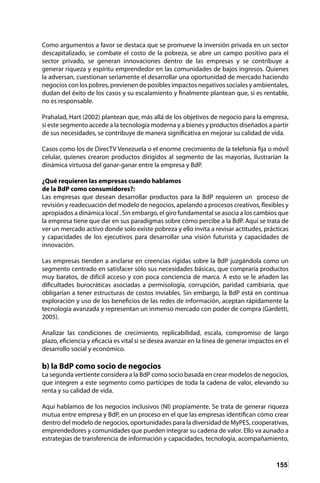 155
Como argumentos a favor se destaca que se promueve la inversión privada en un sector
descapitalizado, se combate el costo de la pobreza, se abre un campo positivo para el
sector privado, se generan innovaciones dentro de las empresas y se contribuye a
generar riqueza y espíritu emprendedor en las comunidades de bajos ingresos. Quienes
la adversan, cuestionan seriamente el desarrollar una oportunidad de mercado haciendo
negocios con los pobres, previenen de posibles impactos negativos sociales y ambientales,
dudan del éxito de los casos y su escalamiento y finalmente plantean que, si es rentable,
no es responsable.
Prahalad, Hart (2002) plantean que, más allá de los objetivos de negocio para la empresa,
si este segmento accede a la tecnología moderna y a bienes y productos diseñados a partir
de sus necesidades, se contribuye de manera significativa en mejorar su calidad de vida.
Casos como los de DirecTV Venezuela o el enorme crecimiento de la telefonía fija o móvil
celular, quienes crearon productos dirigidos al segmento de las mayorías, ilustrarían la
dinámica virtuosa del ganar-ganar entre la empresa y BdP.
¿Qué requieren las empresas cuando hablamos
de la BdP como consumidores?:
Las empresas que desean desarrollar productos para la BdP requieren un proceso de
revisión y readecuación del modelo de negocios, apelando a procesos creativos, flexibles y
apropiados a dinámica local . Sin embargo, el giro fundamental se asocia a los cambios que
la empresa tiene que dar en sus paradigmas sobre cómo percibe a la BdP. Aquí se trata de
ver un mercado activo donde solo existe pobreza y ello invita a revisar actitudes, prácticas
y capacidades de los ejecutivos para desarrollar una visión futurista y capacidades de
innovación.
Las empresas tienden a anclarse en creencias rígidas sobre la BdP juzgándola como un
segmento centrado en satisfacer sólo sus necesidades básicas, que compraría productos
muy baratos, de difícil acceso y con poca conciencia de marca. A esto se le añaden las
dificultades burocráticas asociadas a permisología, corrupción, paridad cambiaria, que
obligarían a tener estructuras de costos inviables. Sin embargo, la BdP está en continua
exploración y uso de los beneficios de las redes de información, aceptan rápidamente la
tecnología avanzada y representan un inmenso mercado con poder de compra (Gardetti,
2005).
Analizar las condiciones de crecimiento, replicabilidad, escala, compromiso de largo
plazo, eficiencia y eficacia es vital si se desea avanzar en la línea de generar impactos en el
desarrollo social y económico.
b) la BdP como socio de negocios
La segunda vertiente considera a la BdP como socio basada en crear modelos de negocios,
que integren a este segmento como partícipes de toda la cadena de valor, elevando su
renta y su calidad de vida.
Aquí hablamos de los negocios inclusivos (NI) propiamente. Se trata de generar riqueza
mutua entre empresa y BdP, en un proceso en el que las empresas identifican cómo crear
dentro del modelo de negocios, oportunidades para la diversidad de MyPES, cooperativas,
emprendedores y comunidades que pueden integrar su cadena de valor. Ello va aunado a
estrategias de transferencia de información y capacidades, tecnología, acompañamiento,
 