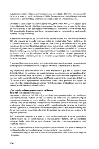 156
nuevos esquemasde relación,oportunidadespara aprendizajesdiferentese incorporación
de otros actores no tradicionales como ODS’s. Esto en un marco de diálogo profundo,
compromisos compartidos y una intensa interacción con los actores vinculados.
En esta línea se inscriben organismos como el BID, SNV, AVINA, WBSCD y los aportes de la
Universidades de Cornell y Michigan entre quienes, junto con otros actores significativos,
enfatizan que los NI son poderosas herramientas para mejorar la calidad de vida de la
BdP, apuntalando diversos mecanismos para promover sus capacidades y su desarrollo
humano, social y económico.
Al ser socios de negocios, se crean las bases para relaciones más horizontales entre la
BdP y la empresa, co-creando valor para todos los involucrados. Aquí es del interés de
la compañía que toda su cadena tenga las capacidades y habilidades necesarias para
incursionar de forma más creativa, colaborativa y competitiva en el mercado. Implica un
nuevoparadigmaentornoalaprendizaje,laarticulaciónentreempresayBdP,laconciencia
de sus beneficios, y en la forma de relación entre los involucrados. Esto requiere relaciones
equitativas con todos los miembros de la cadena, modelos culturales pertinentes y
ambientalmente sostenibles, uso de los recursos y capacidades locales, participación, y
tiempo e inversión.
El término NI también abraza diversas implementaciones: ecosistemas de mercado, redes
estratégicas socialmente inclusivas, negocios híbridos o cadenas híbridas de valor.
Hay importantes casos documentados a nivel internacional que dan luz sobre el valor
de los NI. Si bien no con todas las características ya mencionadas, en Venezuela podrían
mencionarse entre otros, casos como la cadena de valor de mujeres emprendedoras en
muebles multi-funcionales conformada por Masisa. Igualmente las estrategias de Cativen,
CA para incorporar a proveedores de hortalizas, frutas, carnes, pescados a su cadena de
valor, y la red de cooperativas productoras, y distribuidoras de productos de aluminio que
ha conformado la Cooperativa Alumifenix.
¿Qué requieren las empresas cuando hablamos
de la BdP como socio de negocios?
Incursionar en el campo de los NI obliga también a las empresas a revisar sus paradigmas
sobre cómo percibe a la BdP. En este caso se trata de verla como una oportunidad para
co-crear nuevos negocios, como aliados y clientes empresariales. Este enfoque impulsa
cambios tanto en los distintos actores sociales vinculados, como en la interrelación que
se da entre ellos. Igualmente, requiere visión multidisciplinaria, carácter participativo,
aprendizaje continuo, dinámicas de formalización gradual de la BdP, desarrollo conjunto
de las innovaciones requeridas a lo largo del proceso para construir un ecosistema de
negocios y escalarlo.
Todo esto implica que otros actores no tradicionales comienzan a formar parte de la
cadena de valor y de los stakeholders de la empresa: centros de formación especializados
en Mypes, ODS’s, Universidades, especialistas en desarrollo comunitario, gobiernos local,
regional y nacional.
No solo se trata de ampliar el mercado, sino de construir nuevos ecosistemas de negocios
con la cualidad inclusiva, colaborativa, complementaria y más equitativa.
Losmodelosdenegociodelfuturoestaríanre-conceptualizadossobrelabasedelosNegocios
Inclusivos.
 