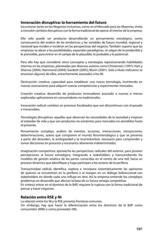 157
Innovación disruptiva: la herramienta del futuro
Incursionar tanto en los Negocios Inclusivos, como en el Mercado para las Mayorías, invita
a concebir cambios disruptivos con la forma tradicional de operar al interior de la empresa.
Ello solo puede ser producto desarrollando un pensamiento estratégico, como
consecuencia del análisis de las tendencias y las variables de futuro mundial, regional y
nacional que inciden e incidirán en las perspectivas del negocio. También supone que las
empresas se abran a las posibilidades, expandan paradigmas, se salgan de lo predecible y
lo previsible, para entrar en el campo de lo plausible, lo probable y lo potencial.
Para ello hay que considerar otros conceptos y estrategias reposicionando habilidades
internas en las empresas, planteadas por diversos autores como Chistensen (1997); Hart y
Sharma (2004); Hammond (2004); Gardetti (2005); Morin (2001). Solo a título indicativo se
enuncian algunos de ellos, estrechamente asociados a los NI:
Destrucción creativa: capacidad para establecer una nueva tecnología, invirtiendo en
nuevas asociaciones para adquirir nuevas competencias y experimentar mercados.
Creación creativa: desarrollo de productos innovadores asociado a nuevas o menos
exploradas aplicaciones en consumidores no tradicionales.
Innovación radical: cambios en procesos focalizados que son discontinuos con el pasado
e irreversibles.
Tecnologías disruptivas: aquellas que observan las necesidades de la sociedad y mejoran
el estándar de vida y que son productos no existentes para mercados no atendidos hasta
el presente.
Pensamiento complejo: análisis de eventos, acciones, interacciones, retroacciones,
determinaciones, azares que componen el mundo fenomenológico y que se presenta
a partir del desorden, la ambigüedad y la incertidumbre, necesario para comprender y
tomar decisiones en procesos y escenarios altamente indeterminados.
Imaginación competitiva: aprovecha las perspectivas radicales del exterior, para proveer
percepciones al futuro estratégico, integrando a stakeholders y transcendiendo los
modelos de gestión estática de las partes conocidas en el centro de una red, hacia un
proceso dinámico que identifique y haga partícipes a los actores de la periferia.
Transactividad radical: identifica, explora e incorpora sistemáticamente las opiniones
de quienes se encuentran en la periferia o al margen en un diálogo bidireccional con
stakeholders en donde cada uno influye en otro. Así la empresa entiende los complejos
problemas en desarrollo que afectan la base de su futura ventaja competitiva.
En síntesis entrar en el dominio de la BdP, requiere la ruptura con la forma tradicional de
pensar y hacer negocios.
Relación entre RSE y NI
La relación entre los NI y la RSE presenta fronteras comunes.
Sin embargo, hay que hacer la diferenciación entre los dominios de la BdP como
consumidor (MM) o como proveedor (NI).
 