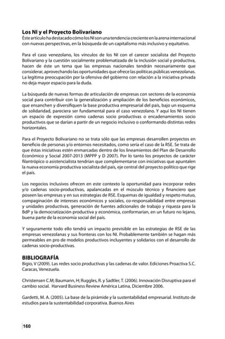 160
Los NI y el Proyecto Bolivariano
ÉsteartículohadestacadocómolosNIsonunatendenciacrecienteenlaarenainternacional
con nuevas perspectivas, en la búsqueda de un capitalismo más inclusivo y equitativo.
Para el caso venezolano, los vínculos de los NI con el carecer socialista del Proyecto
Bolivariano y la cuestión socialmente problematizada de la inclusión social y productiva,
hacen de éste un tema que las empresas nacionales tendrán necesariamente que
considerar, aprovechando las oportunidades que ofrece las políticas públicas venezolanas.
La legítima preocupación por la ofensiva del gobierno con relación a la iniciativa privada
no deja mayor espacio para la duda.
La búsqueda de nuevas formas de articulación de empresas con sectores de la economía
social para contribuir con la generalización y ampliación de los beneficios económicos,
que ensanchen y diversifiquen la base productiva empresarial del país, bajo un esquema
de solidaridad, pareciera ser fundamental para el caso venezolano. Y aquí los NI tienen
un espacio de expresión como cadenas socio productivas o encadenamientos socio
productivos que se darían a partir de un negocio inclusivo o conformando distintas redes
horizontales.
Para el Proyecto Bolivariano no se trata sólo que las empresas desarrollen proyectos en
beneficio de personas y/o entornos necesitados, como sería el caso de la RSE. Se trata de
que éstas iniciativas estén enmarcadas dentro de los lineamientos del Plan de Desarrollo
Económico y Social 2007-2013 (MPPP y D 2007). Por lo tanto los proyectos de carácter
filantrópico o asistencialista tendrían que complementarse con iniciativas que apuntalen
la nueva economía productiva socialista del país, eje central del proyecto político que rige
el país.
Los negocios inclusivos ofrecen en este contexto la oportunidad para incorporar redes
y/o cadenas socio-productivas, apalancadas en el músculo técnico y financiero que
poseen las empresas y en sus estrategias de RSE. Esquemas de igualdad y respeto mutuo,
compaginación de intereses económicos y sociales, co-responsabilidad entre empresas
y unidades productivas, generación de fuentes adicionales de trabajo y riqueza para la
BdP y la democratización productiva y económica, conformarían, en un futuro no lejano,
buena parte de la economía social del país.
Y seguramente todo ello tendrá un impacto previsible en las estrategias de RSE de las
empresas venezolanas y sus fronteras con los NI. Probablemente también se hagan más
permeables en pro de modelos productivos incluyentes y solidarios con el desarrollo de
cadenas socio-productivas.
BIBLIOGRAFÍA
Bigio, V (2009). Las redes socio productivas y las cadenas de valor. Ediciones Proactiva S.C.
Caracas, Venezuela.
Christensen C.M; Baumann, H; Ruggles, R. y Sadtler,T. (2006). Innovación Disruptiva para el
cambio social. Harvard Business Review América Latina, Diciembre 2006.
Gardetti, M. A. (2005). La base de la pirámide y la sustentabilidad empresarial. Instituto de
estudios para la sustentabilidad corporativa. Buenos Aires
 