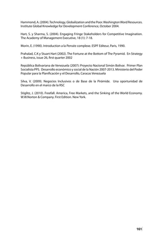 161
Hammond, A. (2004).Technology, Globalization and the Poor.WashingtonWord Resources.
Institute Global Knowledge for Development Conference, October 2004.
Hart, S. y Sharma, S. (2004). Engaging Fringe Stakeholders for Competitive Imagination.
The Academy of Management Executive, 18 (1): 7-18.
Morin, E. (1990). Introduction a la Pensée complexe. ESPF Editeur, Paris, 1990.
Prahalad, C.K y Stuart Hart (2002). The Fortune at the Bottom of The Pyramid. En Strategy
+ Business, issue 26, first quarter 2002
República Bolivariana de Venezuela (2007): Proyecto Nacional Simón Bolívar. Primer Plan
Socialista PPS. Desarrollo económico y social de la Nación 2007-2013. Ministerio del Poder
Popular para la Planificación y el Desarrollo, Caracas Venezuela
Silva, V. (2009). Negocios Inclusivos o de Base de la Pirámide. Una oportunidad de
Desarrollo en el marco de la RSC
Stiglitz, J. (2010). Freefall. America, Free Markets, and the Sinking of the World Economy.
W.W.Norton & Company. First Edition. New York.
 