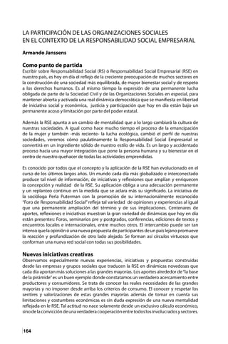 164
LA PARTICIPACIÓN DE LAS ORGANIZACIONES SOCIALES
EN EL CONTEXTO DE LA RESPONSABILIDAD SOCIAL EMPRESARIAL
Armando Janssens
Como punto de partida
Escribir sobre Responsabilidad Social (RS) ó Responsabilidad Social Empresarial (RSE) en
nuestro país, es hoy en día el reflejo de la creciente preocupación de muchos sectores en
la construcción de una sociedad más equilibrada, de mayor bienestar social y de respeto
a los derechos humanos. Es al mismo tiempo la expresión de una permanente lucha
obligada de parte de la Sociedad Civil y de las Organizaciones Sociales en especial, para
mantener abierta y activada una real dinámica democrática que se manifiesta en libertad
de iniciativa social y económica, justicia y participación que hoy en día están bajo un
permanente acoso y limitación por parte del poder estatal.
Además la RSE apunta a un cambio de mentalidad que a lo largo cambiará la cultura de
nuestras sociedades. A igual como hace mucho tiempo el proceso de la emancipación
de la mujer y también -más reciente- la lucha ecológica, cambió el perfil de nuestras
sociedades, veremos cómo paulatinamente la Responsabilidad Social Empresarial se
convertirá en un ingrediente sólido de nuestro estilo de vida. Es un largo y accidentado
proceso hacia una mayor integración que pone la persona humana y su bienestar en el
centro de nuestro quehacer de todas las actividades emprendidas.
Es conocido por todos que el concepto y la aplicación de la RSE han evolucionado en el
curso de los últimos largos años. Un mundo cada día más globalizado e interconectado
produce tal nivel de información, de iniciativas y reflexiones que amplían y enriquecen
la concepción y realidad de la RSE. Su aplicación obliga a una adecuación permanente
y un replanteo continuo en la medida que se aclara más su significado. La iniciativa de
la socióloga Perla Puterman con la promoción de su internacionalmente reconocido
“Foro de Responsabilidad Social” refleja tal variedad de opiniones y experiencias al igual
que una permanente ampliación del término y de sus implicaciones. Centenares de
aportes, reflexiones e iniciativas muestran la gran variedad de dinámicas que hoy en día
están presentes: Foros, seminarios pre y postgrados, conferencias, ediciones de textos y
encuentros locales e internacionales, entre muchos otros. El intercambio puede ser tan
intensoquelaopiniónóunanuevapropuestadeparticipantesdeunpaíslejanopromueve
la reacción y profundización de otro lado alejado. Se forman así círculos virtuosos que
conforman una nueva red social con todas sus posibilidades.
Nuevas iniciativas creativas
Observamos especialmente nuevas experiencias, iniciativas y propuestas construidas
desde las empresas y grupos sociales que traducen la RSE en dinámicas novedosas que
cada día aportan más soluciones a las grandes mayorías. Los aportes alrededor de“la base
de la pirámide”es un buen ejemplo donde constatamos un verdadero acercamiento entre
productores y consumidores. Se trata de conocer las reales necesidades de las grandes
mayorías y no imponer desde arriba los criterios de consumo. El conocer y respetar los
sentires y valorizaciones de estas grandes mayorías además de tomar en cuenta sus
limitaciones y costumbres económicas es sin duda expresión de una nueva mentalidad
reflejada en le RSE. Tal actitud no nace solamente desde un exclusivo cálculo económico,
sinodelaconviccióndeunaverdaderacooperaciónentretodoslosinvolucradosysectores.
 