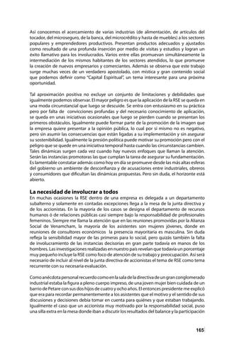 165
Así conocemos el acercamiento de varias industrias (de alimentación, de artículos del
tocador, del microseguro, de la banca, del microcrédito y hasta de muebles) a los sectores
populares y emprendedores productivos. Presentan productos adecuados y ajustados
como resultado de una profunda inserción por medio de visitas y estudios y logran un
éxito llamativo para los involucrados. Varios entre ellas promuevan simultáneamente la
intermediación de los mismos habitantes de los sectores atendidos, lo que promueve
la creación de nuevos empresarios y comerciantes. Además se observa que este trabajo
surge muchas veces de un verdadero apostolado, con mística y gran contenido social
que podemos definir como “Capital Espiritual”, un tema interesante para una próxima
oportunidad.
Tal aproximación positiva no excluye un conjunto de limitaciones y debilidades que
igualmente podemos observar. El mayor peligro es que la aplicación de la RSE se queda en
una moda circunstancial que luego se descuide. Se entra con entusiasmo en su práctica
pero por falta de convicciones profundas y del necesario conocimiento de aplicación,
se queda en unas iniciativas ocasionales que luego se pierden cuando se presentan los
primeros obstáculos. Igualmente puede formar parte de la promoción de la imagen que
la empresa quiere presentar a la opinión pública, lo cual por sí mismo no es negativo,
pero sin asumir las consecuencias que están ligadas a su implementación y sin asegurar
su sostenibilidad. Igualmente la presión política puede motivar su promoción pero con el
peligro que se quede en una iniciativa temporal hasta cuando las circunstancias cambien.
Tales dinámicas surgen cada vez cuando hay nuevos enfoques que llaman la atención.
Serán las instancias promotoras las que cumplan la tarea de asegurar su fundamentación.
Es lamentable constatar además como hoy en día se promueve desde las más altas esferas
del gobierno un ambiente de desconfianza y de acusaciones entre industriales, obreros
y consumidores que dificultan las dinámicas propuestas. Pero sin duda, el horizonte está
abierto.
La necesidad de involucrar a todos
En muchas ocasiones la RSE dentro de una empresa es delegada a un departamento
subalterno y solamente en contadas excepciones llega a la mesa de la junta directiva y
de los accionistas. En la mayoría de los casos se designa el departamento de recursos
humanos ó de relaciones públicas casi siempre bajo la responsabilidad de profesionales
femeninos. Siempre me llama la atención que en las reuniones promovidas por la Alianza
Social de Venamcham, la mayoría de los asistentes son mujeres jóvenes, donde en
reuniones de consultores económicos la presencia mayoritaria es masculina. Sin duda
refleja la sensibilidad mayor de las primeras para lo social, pero quizás también la falta
de involucramiento de las instancias decisorias en gran parte todavía en manos de los
hombres. Las investigaciones realizadas en nuestro país revelan que todavía un porcentaje
muy pequeño incluye la RSE como foco de atención de su trabajo y preocupación. Así será
necesario de incluir al nivel de la junta directiva de accionistas el tema de RSE como tema
recurrente con su necesaria evaluación.
Comoanécdotapersonalrecuerdocomoenlasaladeladirectivadeungranconglomerado
industrial estaba la figura a pleno cuerpo impreso, de una joven mujer bien cuidada de un
barrio de Petare con sus dos hijos de cuatro y ocho años. El entonces presidente me explicó
que era para recordar permanentemente a los asistentes que el motivo y el sentido de sus
discusiones y decisiones debía tomar en cuenta para quiénes y que estaban trabajando.
Igualmente el caso que un accionista muy motivado por la responsabilidad social, puso
una silla extra en la mesa donde iban a discutir los resultados del balance y la participación
 