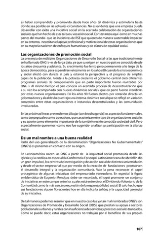 167
es haber comprendido y promovido desde hace años tal dinámica y estimularla hasta
donde sea posible en las actuales circunstancias. No es evidente que una empresa pueda
desarrollar con éxito una iniciativa social sin la acertada colaboración de organizaciones
socialesquehanhechodeestatareasuvocaciónsocial.Constatamosaquí-comoenmuchas
partes del mundo- que las iniciativas de RSE que quieren de manera sustentable impactar
en su entorno, necesitan el apoyo profesional y motivacional de estas organizaciones que
en su mayoría nacieron de enfoques humanistas y de afanes de equidad social.
Las organizaciones de promoción social
La presencia de múltiples Organizaciones de Desarrollo Social -a las que tradicionalmente
se ha llamado ONG´s- es de larga data, ya que su origen en nuestro país es conocido desde
los años cincuenta y adelante. Su crecimiento fue lento pero permanente a lo largo de la
época democrática, para expandirse velozmente en los años 80 cuando la crisis económica
y social afectó con dureza al país y estancó la perspectiva y el progreso de amplias
capas de la población. Frente a la pobreza creciente el gobierno central creó diferentes
programas sociales de compensación que en parte importante fueron realizados por
ONG´s. Al mismo tiempo el país conocía un acertado proceso de descentralización que
a su vez iba acompañado con nuevas dinámicas sociales, que en parte fueron atendidas
por estas nuevas organizaciones. En los años 90 fueron electos por votación directa los
gobernadores y alcaldes lo que trajo una intensa dinámica social que se reflejó en variados
convenios entre estas organizaciones e instancias descentralizadas y las comunidades
involucradas.
Enlaspróximaslíneaspretendemosdibujar(conbrochagorda)losaspectosfundamentales,
tanto conceptuales como operativos, que caracterizan este tipo de organizaciones sociales
y su aporte como elemento importante de la también recién conocida sociedad civil. Pero
especialmente queremos -como nos fue sugerido- analizar su participación en la alianza
social.
De un mal nombre a una buena realidad
Partir del uso generalizado de la denominación “Organizaciones No Gubernamentales”
(ONG’s) es ponernos en contacto con su origen.
En Latinoamérica nacen las ONG a partir de la inquietud social promovida desde las
Iglesias y la católica en especial (la Conferencia Episcopal Latinoamericana de Medellín dio
un gran impulso), los centros de investigación y de acción social de distintas universidades
y desde el sector empresarial que por medio de la creación de fundaciones promueven
el desarrollo integral y la organización comunitaria. Vale la pena reconocer el papel
protagónico de algunas iniciativas del empresariado venezolano. En especial la figura
emblemática de Eugenio Mendoza debe ser recordada, él logró promover un conjunto
de iniciativas en este campo entre los cuales está entre otros el Dividendo Voluntario de la
Comunidad como la más cercana expresión de la responsabilidad social. El solo hecho que
sus fundaciones siguen florecientes hoy en día indica la solidez y la capacidad gerencial
de su iniciativa.
De tal manera podemos resumir que en nuestro caso las ya tan mal nombradas ONG’s son
Organizaciones de Promoción y Desarrollo Social (ODS), que prestan su apoyo a sectores
poblacionalesurbanosyruralesconinsuficienciadeserviciosyprocesossocialestruncados.
Como se puede decir, estas organizaciones no trabajan por el beneficio de sus propios
 