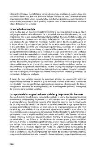 168
integrantes como por ejemplo los ya nombrados gremios, sindicatos o cooperativas, sino
en función de terceros. Por este motivo se definen “sin fines de lucro”. Son normalmente
organizaciones estables, bien estructuradas, con diversos programas, que incorporan el
voluntariado, promueven la participación y respetan tanto la idiosincrasia como los ritmos
vitales de los diversos sectores.
La sociedad escondida
En la medida que un estado omnipotente domina la escena pública de un país, hay el
peligro que muchos otros elementos de la sociedad sean considerados como de poca
importancia o no logran alcanzar la madurez y la amplitud deseable. Hasta llegando a una
total desconfianza para con estas iniciativas de la Sociedad Civil por motivos ideológicos.
Esta situación ha sido notable en muchos de nuestros países de América Latina, pero en
la Venezuela de hoy en especial, por motivo de sus altos ingresos petroleros que llenan
el arca del estado y permite una redistribución paternalista, expresada en el Socialismo
del siglo XXI. El estado venezolano y en especial el Presidente han sido y todavía son en
gran parte la referencia absoluta de la sociedad. A lo largo de la última década, casi todas
las atenciones de las necesidades sociales fundamentales de la población, no solamente
son promovidas o coordinadas por el estado sino además ejecutadas bajo su directa
responsabilidad y por sus propios organismos. Estos programas están muy vinculados al
partido de gobierno, lo que impide su autonomía. La iniciativa eventual que surge de la
misma población o de los grupos interesados no es reconocida o más bien es vista con
desconfianza y marginados hasta donde sea posible. Un prejuicio ideológico fuertemente
incrustado en el gobierno actual define estas organizaciones sociales como de inspiración
neo-liberal ó burgués y lo interpreta solamente al servicio de los intereses y extraños a las
necesidades de la gente y del país.
A pesar de muy variados intentos de promover acciones de cooperación entre las
organizaciones sociales, las empresas y las entidades públicas; el resultado concreto es
muy limitado y más bien conflictivo. La desconfianza es grande y la pretensión de dejar el
trabajo social en manos del mismo gobierno y así acumular poder y control, forma parte
del proyecto de la sociedad socialista.
Los aporte de las organizaciones sociales y de promoción humana
A pesar de lo anterior vale la pena constatar la realidad y el aporte de estas organizaciones
e iniciativas sociales que logran penetrar con acciones oportunas el tejido de la sociedad.
Si vemos solamente los últimos cuarenta años podemos observar que la mayor parte
de los programas de atención para los niños en edad preescolar surge a partir de esta
sociedad escondida por medio de un gran número de organizaciones con un alto nivel
de mística y capacidad técnica de su personal. Igualmente la atención especializada de
niños excepcionales en sus variados campos nace desde este sector no gubernamental al
igual que las primeras respuestas al fenómeno de los“niños de la calle”. Se crean iniciativas
y redes eficaces y masivas de educación popular formal y no formal, con metodologías
personalizadas y con énfasis en las destrezas del trabajo grupal y responsabilidad
personal. A nivel de la capacitación profesional de jóvenes hay una variedad de iniciativas
que incluye hasta programas en tecnología de punta para jóvenes desocupados. La
promoción de la vivienda popular por medio de Organizaciones Comunitarias de
Vivienda, la participación y organización comunitaria como fundamento del desarrollo
local, la asistencia a los microempresarios por medio de créditos y asistencia técnica,
programas de salud comunitaria, promoción de comunidades campesinas aisladas entre
 