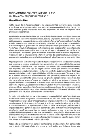 16
FUNDAMENTOS CONCEPTUALES DE LA RSE:
UN TEMA CON MUCHAS LECTURAS (1)
Charo Méndez Rivas
Hablar hoy en día de Responsabilidad Social Empresarial (RSE) es referirse a una corriente
y un debate sin consenso a nivel internacional, una concepción de vieja data y con
otros nombres, que se ha visto rescatada para responder a los impactos negativos de la
globalización económica.
Aquellos que realizan la interpretación a partir de los elementos que lo integran tienen tres
componentes a discernir: Responsabilidad, Social y Empresarial. Pero cada una de estas
palabras supone a su vez más de una interpretación. Para unos“responsabilidad”significa
atender las consecuencias de lo que se genera, para otros se trata de responder también
a la sociedad por lo que no se hace y lo que se quiere hacer para contribuir. Para unos
“social”está vinculado a la sociedad en forma difusa, para otros se refiere específicamente
a la acción voluntaria que realiza la empresa hacia los grupos impactados o involucrados
con la empresa. No debería generar diferentes interpretaciones el término “empresarial”,
relacionado con la empresa como actor del ejercicio de responsabilidad, sin embargo,
algunos interpretan lo empresarial a título individual, sobre los empresarios o accionistas.
Algunos prefieren calificar la responsabilidad como“corporativa”en vez de empresarial, lo
cual supone a su vez, que unos interpretan que se refiere a la responsabilidad de grandes
corporaciones, mientras que otros observan que las corporaciones no necesariamente
son empresas, sino otro tipo de organizaciones como por ejemplo universidades,
organizaciones no gubernamentales e incluso las entidades gubernamentales; de allí que
algunos estén hablando de responsabilidad social de las“organizaciones”. Los que insisten
en el adjetivo “empresarial” incluyen también a las pequeñas y medianas empresas en
un discurso generalmente utilizado para las grandes corporaciones económicas. Por
otra parte, el actor “empresa” puede ser privado y/o público, por lo tanto el término de
responsabilidad social empresarial se está utilizando indistintamente. Existe una discusión
sobresilasempresas,cuyoaccionistaeselestado,debendesarrollarestetipodeactuación,
unos consideran que deben hacerlo como modelaje para el resto del sector empresarial,
mientras otros sostienen que ya existe una institucionalidad pública dedicada a lo social y
por lo tanto esta actuación podría resultar contradictoria.
Se están utilizando distintas expresiones como “responsabilidad social” empleada por
aquellos que incluso la adjudican a título individual y/o para todo tipo de organizaciones y
“responsabilidad corporativa”o“responsabilidad empresarial”, omitiendo la palabra social,
para incorporar la dimensión económica de la actividad productiva. Algunos se resisten
al concepto utilizando el argumento de la función social de la empresa, refiriéndose al
impacto social que genera la actividad económica. Otros prefieren utilizar “compromiso
social empresarial” para garantizar su carácter voluntario, ya que no se trata de una
responsabilidad que puede convertirse en obligación o regulación. Algunas empresas
diferencian su“responsabilidad corporativa”de su“acción social”, la primera en función de
los grupos involucrados en la operación, la segunda vinculada con aquellos que no tienen
que ver con la empresa y es de carácter voluntario.
Todas estas posiciones llevan consigo calificaciones. Ciertos autores han considerado
que el término RSE es desafortunado ya que se confina al terreno de la reactividad (dar
 