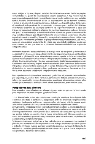 169
otros; reflejan la riqueza y la gran variedad de iniciativas que nacen desde las propias
comunidades o a partir de organizaciones sociales específicas. Y hay mucho más: la
promoción del deporte infantil y juvenil, la atención al medio ambiente en muy variadas
formas, la activa presencia hoy en día de las organizaciones de los derechos humanos
y civiles, la amplia red de organizaciones que trabajan con la problemática de la mujer,
el mundo cultural que desde las comunidades crean una gran cantidad de iniciativas
en defensa y desarrollo de su propia identidad. No se puede desconocer -a pesar del
intento permanente de politizarlo- el aporte del movimiento vecinal en todos los rincones
del país. Y al mismo tiempo es llamativo el infinito número de grupos comunitarios de
muy variados enfoques que dibujan lentamente un nuevo rostro social. Todas ellas, las
organizaciones de promoción y desarrollo y las organizaciones comunitarias, reflejan una
riqueza y una variedad más grande de lo que a primera vista se puede observar. Casi todas,
nacen sin ningún apoyo fundamental del estado o de las entidades públicas y son de una
u otra manera las aves que anuncian la primavera de esta sociedad civil que hoy en día
está perfilándose.
Permítame hacer una especial referencia al trabajo social de las iglesias y de la católica
en especial. Sin desconocer los aportes crecientes de las primeras, sin duda son las obras
sociales de la iglesia católica que sobresalen y de manera especial se debe reconocer. Hay
grandes instituciones educativas como Fe y Alegría, la Fundación La Salle, APEP e INVECAPI
al lado de otras como Cáritas y los que son promovidos desde las congregaciones, que
funcionan a nivel nacional y llegan a miles de estudiantes y con una calidad de formación
integral que ampliamente se reconoce. En el campo de la salud hay un número creciente
de iniciativas en sectores populares. Pero igualmente nacen nuevas formas de servicio,
con el joven desertor o con servicios complementarios de estudio.
Pero especialmente la presencia de centenares (¿miles?) de iniciativas de base, realizadas
por las parroquias, vicarías de las Hermanas, comunidades de base, centros comunitarios,
talleres de capacitación, centros de orientación, servicios de alimentación, cuidado a los
lisiados y naturalmente la atención a niños y niñas abandonados, entre muchos otros.
Perspectivas para el futuro
Para redondear estas reflexiones se subrayan algunos aspectos que son de importancia
para asegurar un futuro de progreso y profundización:
1. La Alianza Social es una idea potente que por ningún motivo se debe dejar de lado
ó debilitar, sino todo lo contrario. La cooperación entre las empresas y organizaciones
sociales es fundamental y debemos crear entre ellos más lazos y reflexiones para seguir
aclarando el papel de cada uno y para elaborar novedosos proyectos en común.
2. Involucrar las entidades públicas en el trabajo mancomunado de la Alianza Social sigue
siendo una referencia de importancia. No podemos acostumbrarnos a su ausencia y de
nuestra parte debemos continuamente estar pendiente para descubrir espacios donde
sea posible trabajar en común. Con la nueva constelación del liderazgo público en
varias entidades como gobernaciones y municipios, ya se inicia de nuevo un proceso de
acercamiento y complementariedad.
3. Moralmente estamos obligados a activar todos los espacios autónomos (no estatales)
posibles para mantener iniciativas que involucran el diálogo, la tolerancia y la participación
a todos los niveles de nuestro quehacer social. Estas pequeñas burbujas de libertad y de
convivencia ciudadana, pueden convertirse más rápido de lo que se puede imaginar en
una gran fuerza de cambio democrático.
 