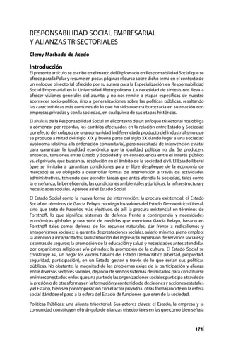 171
RESPONSABILIDAD SOCIAL EMPRESARIAL
Y ALIANZAS TRISECTORIALES
Clemy Machado de Acedo
Introducción
El presente artículo se escribe en el marco del Diplomado en Responsabilidad Social que se
ofrece para la Polar y resume en pocas páginas el curso sobre dicho tema en el contexto de
un enfoque trisectorial ofrecido por su autora para la Especialización en Responsabilidad
Social Empresarial en la Universidad Metropolitana. La necesidad de síntesis nos lleva a
ofrecer visiones generales del asunto, y no nos remite a etapas específicas de nuestro
acontecer socio-político, sino a generalizaciones sobre las políticas públicas, resaltando
las características más comunes de lo que ha sido nuestra burocracia en su relación con
empresas privadas y con la sociedad, en cualquiera de sus etapas históricas.
El análisis de la Responsabilidad Social en el contexto de un enfoque trisectorial nos obliga
a comenzar por recordar, los cambios efectuados en la relación entre Estado y Sociedad
por efecto del colapso de una comunidad indiferenciada producto del industrialismo que
se produce a mitad del siglo XIX y buena parte del siglo XX dando lugar a una sociedad
autónoma (distinta a la ordenación comunitaria), pero necesitada de intervención estatal
para garantizar la igualdad económica que la igualdad política no da. Se producen,
entonces, tensiones entre Estado y Sociedad y en consecuencia entre el interés público
vs. el privado, que buscan su resolución en el ámbito de la sociedad civil. El Estado liberal
(que se limitaba a garantizar condiciones para el libre despliegue de la economía de
mercado) se ve obligado a desarrollar formas de intervención a través de actividades
administrativas, teniendo que atender tareas que antes atendía la sociedad, tales como
la enseñanza, la beneficencia, las condiciones ambientales y jurídicas, la infraestructura y
necesidades sociales. Aparece así el Estado Social.
El Estado Social como la nueva forma de intervención: la procura existencial: el Estado
Social en términos de García Pelayo, no niega los valores del Estado Democrático Liberal,
sino que trata de hacerlos más efectivos, de allí la procura existencial en términos de
Forsthoff, lo que significa: sistemas de defensa frente a contingencia y necesidades
económicas globales y una serie de medidas que menciona García Pelayo, basado en
Forsthoff tales como: defensa de los recursos naturales; dar frente a radicalismos y
antagonismos sociales; la garantía de prestaciones sociales, salario mínimo, pleno empleo;
la atención a incapacitados; la distribución del ingreso; la expansión de servicios sociales y
sistemas de seguros; la promoción de la educación y salud y necesidades antes atendidas
por organismos religiosos y/o privados; la promoción de la cultura. El Estado Social se
constituye así, sin negar los valores básicos del Estado Democrático (libertad, propiedad,
seguridad, participación), en un Estado gestor a través de lo que serían sus políticas
públicas. No obstante, la magnitud de los problemas exige de la participación y alianza
entre diversos sectores sociales, dejando de ser dos sistemas delimitados para constituirse
eninterconectadosenlosqueunapartedelasorganizacionessocialesparticipaatravésde
la presión o de otras formas en la formación y contenido de decisiones y acciones estatales
y el Estado, bien sea por cooperación con el actor privado u otras formas incide en la esfera
social dándose el paso a la esfera del Estado de funciones que eran de la sociedad.
Políticas Públicas: una alianza trisectorial. Sus actores claves: el Estado, la empresa y la
comunidad constituyen el triángulo de alianzas trisectoriales en las que como bien señala
 