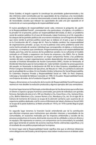 172
Víctor Guédez, el ángulo superior lo constituye las prioridades gubernamentales y los
dos inferiores están constituidos por las capacidades de las empresas y las necesidades
sociales. Todo ello, en un sistema interconectado a través de alianzas para la satisfacción
de necesidades sociales que rebasan las capacidades de cada uno por separado en el
contexto de un nuevo paradigma de responsabilidad social.
El nuevo paradigma de responsabilidad social: cabe, entonces la pregunta: de ¿quién
es la Responsabilidad Social?, ¿corresponde a los particulares, a la Iglesia, a lo público, a
lo privado? En el presente, parece ser responsabilidad del Estado, es decir, un problema
social de carácter público. En el caso de Venezuela, López Contreras en el 36, responde a
los ataques de los partidos políticos de una manera novedosa: con el Programa de Febrero
que viene siendo la primera política social que se elabora en el país y que se traduce
en la Constitución del 47 y luego del 61. Pero ha habido cambios: fue responsabilidad
de organizaciones privadas ya que, no era la pobreza vista como problema social sino
como hecho privado de carácter individual que correspondía a la Iglesia, a instituciones
caritativas, o a empresas que contribuían. Progresivamente pasa a ser responsabilidad del
Estado, pero hoy, ante los avances de los problemas sociales: no es suficiente el modelo
centrado en el Estado y reaparecen con fuerza las empresas y las ONG’s. Por ej. Desde
los 60, algunos empresarios asumieron un mayor compromiso frente a los problemas
sociales del país y surgen organizaciones sociales dependientes del empresariado, cabe
recordar al Instituto Venezolano de Acción Comunitaria (IVAC), Acción en Venezuela, el
Dividendo Voluntario para la Comunidad, etc. Cabe también recordar las preocupaciones
del pasado: en Venezuela: la declaración de RSE de la Libre Empresa, respaldada por el
Primer Congreso Venezolano de Ejecutivos, de Macuto en 1965, el cual llama la atención
por la actualidad de sus ideas. En Los Estados Unidos: la Business for Social Responsability.
En Colombia: Empresa Privada y Responsabilidad Social en 1996. En Perú: Empresa,
Liderazgo y Sociedad de Baltasar Caravedo en 1996. En Ecuador: Responsabilidad Social,
una Empresa de todos, de la Fundación Esquel de 1998.
Etapas y dimensiones en la evolución de la noción de Responsabilidad Social Empresarial:
veamos en más detalles la evolución producida y algunos ejemplos del caso venezolano.
EnprimerlugartenemoslaFilantropía,entendiendoportal,lasdonacionesqueseefectúan
en dinero o especie a grupos humanos carenciados, por parte de individuos con grandes
fortunas. Ejemplos de esto en el s. XIX son: Boulton y Cía., Eraso Hnos. y Cía., Santana Hnos.
y Cía., Blohm Valentiner y Cía., Lesseur Romer y Cía., Mendoza y Cía., etc. En el siglo XX: la
Cámara de Comercio de Caracas se ocupa de la atención sanitaria y por ausencia de un
organismo público dedicado a tal fin como el Ministerio de Salud y Asistencia Social (SAS)
se ocupa de la peste bubónica, la fiebre amarilla en 1910 y en 1918 cuando llega la gripe
española.
En segundo lugar tenemos la Inversión Social: entendiendo por tal la contribución
que efectúan empresas para instituciones que atienden intereses y necesidades de las
comunidades, en ocasiones motivadas por los impactos ambientales y sociales de los
procesos productivos en la zona, destinando recursos de las utilidades u otros en dinero y
en equipos. Ello representa un avance y un compromiso con la comunidad y la sociedad,
pero sigue teniendo el carácter de acciones reactivas frente a demandas específicas y no
el resultado de una política proyectada por la empresa.
En tercer lugar está la Responsabilidad Social: significa ésta que se eliminan distancias
entre obligaciones del Estado y de la Empresa: éstas deben involucrarse en el debate sobre
 