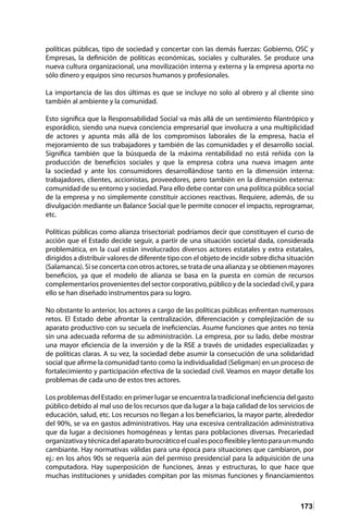 173
políticas públicas, tipo de sociedad y concertar con las demás fuerzas: Gobierno, OSC y
Empresas, la definición de políticas económicas, sociales y culturales. Se produce una
nueva cultura organizacional, una movilización interna y externa y la empresa aporta no
sólo dinero y equipos sino recursos humanos y profesionales.
La importancia de las dos últimas es que se incluye no solo al obrero y al cliente sino
también al ambiente y la comunidad.
Esto significa que la Responsabilidad Social va más allá de un sentimiento filantrópico y
esporádico, siendo una nueva conciencia empresarial que involucra a una multiplicidad
de actores y apunta más allá de los compromisos laborales de la empresa, hacia el
mejoramiento de sus trabajadores y también de las comunidades y el desarrollo social.
Significa también que la búsqueda de la máxima rentabilidad no está reñida con la
producción de beneficios sociales y que la empresa cobra una nueva imagen ante
la sociedad y ante los consumidores desarrollándose tanto en la dimensión interna:
trabajadores, clientes, accionistas, proveedores, pero también en la dimensión externa:
comunidad de su entorno y sociedad. Para ello debe contar con una política pública social
de la empresa y no simplemente constituir acciones reactivas. Requiere, además, de su
divulgación mediante un Balance Social que le permite conocer el impacto, reprogramar,
etc.
Políticas públicas como alianza trisectorial: podríamos decir que constituyen el curso de
acción que el Estado decide seguir, a partir de una situación societal dada, considerada
problemática, en la cual están involucrados diversos actores estatales y extra estatales,
dirigidos a distribuir valores de diferente tipo con el objeto de incidir sobre dicha situación
(Salamanca). Si se concerta con otros actores, se trata de una alianza y se obtienen mayores
beneficios, ya que el modelo de alianza se basa en la puesta en común de recursos
complementarios provenientes del sector corporativo, público y de la sociedad civil, y para
ello se han diseñado instrumentos para su logro.
No obstante lo anterior, los actores a cargo de las políticas públicas enfrentan numerosos
retos. El Estado debe afrontar la centralización, diferenciación y complejización de su
aparato productivo con su secuela de ineficiencias. Asume funciones que antes no tenía
sin una adecuada reforma de su administración. La empresa, por su lado, debe mostrar
una mayor eficiencia de la inversión y de la RSE a través de unidades especializadas y
de políticas claras. A su vez, la sociedad debe asumir la consecución de una solidaridad
social que afirme la comunidad tanto como la individualidad (Seligman) en un proceso de
fortalecimiento y participación efectiva de la sociedad civil. Veamos en mayor detalle los
problemas de cada uno de estos tres actores.
Los problemas del Estado: en primer lugar se encuentra la tradicional ineficiencia del gasto
público debido al mal uso de los recursos que da lugar a la baja calidad de los servicios de
educación, salud, etc. Los recursos no llegan a los beneficiarios, la mayor parte, alrededor
del 90%, se va en gastos administrativos. Hay una excesiva centralización administrativa
que da lugar a decisiones homogéneas y lentas para poblaciones diversas. Precariedad
organizativaytécnicadelaparatoburocráticoelcualespocoflexibleylentoparaunmundo
cambiante. Hay normativas válidas para una época para situaciones que cambiaron, por
ej.: en los años 90s se requería aún del permiso presidencial para la adquisición de una
computadora. Hay superposición de funciones, áreas y estructuras, lo que hace que
muchas instituciones y unidades compitan por las mismas funciones y financiamientos
 