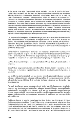 174
y que se dé una débil coordinación entre unidades centrales y desconcentradas y
descentralizadas. Existe una gran deficiencia en la información: las fuentes son deficientes
y lentas, se produce una toma de decisiones sin apoyo en la información, se hace con
criterios clientelares y hay falta de seguimiento. Se da una ausencia de planificación y
control social, fallas en la formulación y ausencia de evaluación de proyectos, no se sabe
si sirven, si se justifican, quienes son los beneficiarios, si habría una forma de gastar mejor
los recursos, no se pone el énfasis en los resultados, hay metas múltiples, difíciles de medir.
Hay una falta de focalización de los beneficiarios ya que se elaboran políticas universalistas.
Finalmente y consecuencia de todo lo descrito, se da una baja calidad de los servicios
sociales, que muestran una falta de sustentabilidad, adolecen de recursos escasos, hay
ausencia de incentivos al personal, que además está mal entrenado y mal remunerado y
hay una falta de competencia por monopolio del Estado.
Los problemas de la empresa: se nota, en la mayor parte de ellas, una falta de formalización
y de estructuración de las actividades de responsabilidad social. Es decir, más que una
política social diseñada, lo que tienen son actividades sociales aisladas, en respuestas a
peticiones de ayudas que reciben. Dichas acciones, más reactivas que planificadas, se
traducen en donativos y patrocinio de eventos y no en políticas estructuradas a partir de
problemas detectados.
Hay también un aislamiento de la empresa con respecto a la comunidad y una ausencia
de alianzas, producto, en gran parte de la falta de información acerca de la problemática
social a enfrentar, la no definición de los problemas y necesidades a los que hay que
responder en consonancia con las fortalezas de la empresa para responder a ellos.
La falta de evaluación impide conocer y remediar, si fuese el caso, la efectividad de su
inversión.
En definitiva, los problemas anotados indican falta de capacitación y asesoría, es decir,
no se pone en manos de especialistas, sino de gente con buena voluntad y eso no es
suficiente.
Los problemas de la sociedad: hay una tensión entre la polaridad individuo-sociedad,
intereses públicos-intereses privados, unido a una falta de compromiso entre el individuo
y la sociedad y una debilidad de la sociedad civil para estructurar sus demandas y sus
organizaciones.
Por qué las alianzas: como consecuencia de todas las dificultades antes señaladas,
tenemos que los problemas sociales han rebasado las capacidades y responsabilidades
tanto estatales como de los otros actores, y se da que hay necesidades locales (salud, por
ej.) que pueden coincidir con programas sociales y ambientales de compañías, las cuales
a su vez están sometidas a presiones para la solución de problemas que corresponderían
a los gobiernos.
Podríamos ilustrar lo anterior con el caso de Mina de Oro, las Cristinas en el Estado
Bolívar, patrocinado por Placer Dome/CVG en torno a un problema de salud, en un clima
de inversión incierta, con condiciones socioeconómicas potencialmente hostiles, en el
que la alianza lograda entre la compañía minera, las comunidades locales, las agencias
gubernamentales y la ONG internacional, logran palanquear $2.5 millones para construir
y operar un centro de salud. En este caso se daba una tensión entre la minera y la minería
 