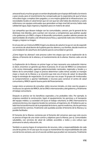 175
artesanallocalymuchosgrupossesentíandesplazadosporelapoyodelEstadoalaminería
a gran escala, pero el resentimiento fue compensado por la expectativa de que la futura
mina diera lugar a empleos bien pagados y a una mejora global de la infraestructura. Las
necesidades locales en salud tenían que ver con que tan sólo había dos doctores y cuatro
enfermeras con equipos anticuados que generaban un bajo nivel del servicio, había mala
calidad del agua, bajos ingresos y lograban poco en materia de salud.
Las compañías que desean trabajar con las comunidades, carecen, por lo general de las
destrezas más blandas, pero cuentan con recursos y competencias que podrían ayudar
a los gobiernos y/o ONG’s a lograr el desarrollo comunitario, pueden además proveer de
oportunidades de empleo y de infraestructura física, y aportando todo esto minimizar los
riesgos y mejorar su imagen.
En el caso de Las Cristina la MINCA logró una alianza de salud en la que en vez de expandir
sus servicios de salud dentro de la planta para los obreros y sus familias, decide invertir en
una instalación de salud fuera de la planta para la comunidad en general.
¿Cómo lograr las alianzas?: este proceso cubre tres etapas que son la exploración de la
alianza, el fomento de la alianza y el mantenimiento de la alianza. Veamos cada uno de
ellos.
La Exploración de la Alianza: en primer lugar se hace necesario una evaluación interna:
es decir, encontrar un gerente que lleve el proceso. En el caso de MINCA se contactaron
a los socios interesados, agencias gubernamentales nacionales, regionales y locales y a
líderes de la comunidad. Luego es preciso determinar cuáles temas sociales se manejan
mejor a través de la Alianza y se encontró que éste era el tema de salud. Se desarrolla
luego la estrategia de negociación. En el caso que nos ocupa 18 grupos de involucrados
se comprometieron a aportar habilidades o recursos para construir el centro de salud
comunitario y MINCA aportó buena parte del financiamiento.
Luego viene un proceso de consultas: sobre recursos iniciales, en éste caso los grupos a
involucrar, los aportes de MINCA, de las ONG’s internacionales y del gobierno, y finalmente
el trabajo comunitario.
Después es preciso ver los beneficios esperados y los probables roles. Por ejemplo, la
empresa coordinó la construcción, logró el equipamiento, los permisos y el transporte
del equipo médico. La sociedad civil puso el trabajo voluntario, la ONG internacional la
asistencia técnica y los negocios locales los camiones, el ingeniero, etc. El Gobierno, por su
lado hizo la transformación de la propiedad de la tierra, aportó medicinas, dio los permisos
y pavimentó los caminos. Finalmente solo quedaba acordar el fomento de la Alianza y su
posible facilitador.
El Fomento de la Alianza: comienza por el fomento del consenso: para que esto ocurra
es preciso el logro de una visión común y objetivos para la Alianza, por ej. Comunidades
saludables, con servicios de salud de calidad, accesibles a todos y una cultura que
promueva la salud y educación, etc.
También es preciso lograr el compromiso de recursos, roles y responsabilidades de cada
una de las partes. En el caso que nos ocupa se mantendrían las responsabilidades de cada
uno de los tres sectores, aún en el caso de cambios que prueben ser necesarios. Finalmente
 