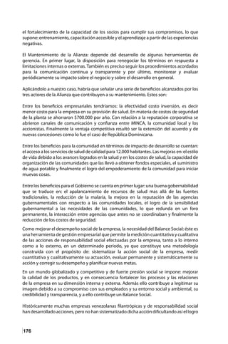176
el fortalecimiento de la capacidad de los socios para cumplir sus compromisos, lo que
supone: entrenamiento, capacitación accesible y el aprendizaje a partir de las experiencias
negativas.
El Mantenimiento de la Alianza: depende del desarrollo de algunas herramientas de
gerencia. En primer lugar, la disposición para renegociar los términos en respuesta a
limitaciones internas o externas. También es preciso seguir los procedimientos acordados
para la comunicación continua y transparente y por último, monitorear y evaluar
periódicamente su impacto sobre el negocio y sobre el desarrollo en general.
Aplicándolo a nuestro caso, habría que señalar una serie de beneficios alcanzados por los
tres actores de la Alianza que contribuyen a su mantenimiento. Estos son:
Entre los beneficios empresariales tendríamos: la efectividad costo inversión, es decir
menor costo para la empresa en su provisión de salud. En materia de costos de seguridad
de la planta se ahorraron $700.000 por año. Con relación a la reputación corporativa se
abrieron canales de comunicación y confianza entre MINCA, la comunidad local y los
accionistas. Finalmente la ventaja competitiva resultó ser la extensión del acuerdo y de
nuevas concesiones como lo fue el caso de República Dominicana.
Entre los beneficios para la comunidad en términos de impacto de desarrollo se cuentan:
el acceso a los servicios de salud de calidad para 12.000 habitantes. Las mejoras en: el estilo
de vida debido a los avances logrados en la salud y en los costos de salud, la capacidad de
organización de las comunidades que las llevó a obtener fondos especiales, el suministro
de agua potable y finalmente el logro del empoderamiento de la comunidad para iniciar
muevas cosas.
Entre los beneficios para el Gobierno se cuenta en primer lugar: una buena gobernabilidad
que se traduce en: el apalancamiento de recursos de salud mas allá de las fuentes
tradicionales, la reducción de la malaria, la mejora en la reputación de las agencias
gubernamentales con respecto a las comunidades locales, el logro de la sensibilidad
gubernamental a las necesidades de las comunidades, lo que redunda en un foro
permanente, la interacción entre agencias que antes no se coordinaban y finalmente la
reducción de los costos de seguridad.
Como mejorar el desempeño social de la empresa, la necesidad del Balance Social: éste es
una herramienta de gestión empresarial que permite la medición cuantitativa y cualitativa
de las acciones de responsabilidad social efectuadas por la empresa, tanto a lo interno
como a lo externo, en un determinado período, ya que constituye una metodología
construida con el propósito de: sistematizar la acción social de la empresa, medir
cuantitativa y cualitativamente su actuación, evaluar permanente y sistemáticamente su
acción y corregir su desempeño y planificar nuevas metas.
En un mundo globalizado y competitivo y de fuerte presión social se impone: mejorar
la calidad de los productos, y en consecuencia fortalecer los procesos y las relaciones
de la empresa en su dimensión interna y externa. Además ello contribuye a legitimar su
imagen debido a su compromiso con sus empleados y su entorno social y ambiental, su
credibilidad y transparencia, y a ello contribuye un Balance Social.
Históricamente muchas empresas venezolanas filantrópicas y de responsabilidad social
han desarrollado acciones, pero no han sistematizado dicha acción dificultando así el logro
 