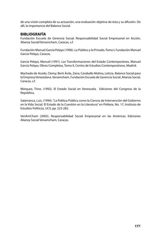 177
de una visión completa de su actuación, una evaluación objetiva de ésta y su difusión. De
allí, la importancia del Balance Social.
BIBLIOGRAFÍA
Fundación Escuela de Gerencia Social; Responsabilidad Social Empresarial en Acción,
Alianza Social/Venamcham, Caracas, s.f.
Fundación Manuel García Pelayo (1996). Lo Público y lo Privado,Tomo I, Fundación Manuel
García Pelayo, Caracas.
García Pelayo, Manuel (1991). Las Transformaciones del Estado Contemporáneo, Manuel
García Pelayo, Obras Completas, Tomo II, Centro de Estudios Contemporáneos, Madrid.
Machado de Acedo, Clemy; Berti Ávila, Zaira; Caraballo Molina, Leticia. Balance Social para
la EmpresaVenezolana.Venamcham, Fundación Escuela de Gerencia Social, Alianza Social,
Caracas, s.f.
Márquez, Trino. (1992). El Estado Social en Venezuela, Ediciones del Congreso de la
República.
Salamanca, Luís. (1994).“La Política Pública como la Ciencia de Intervención del Gobierno
en la Vida Social. El Estado de la Cuestión en la Literatura” en Politeia, No. 17, Instituto de
Estudios Políticos, UCV, pp. 223-282.
VenAmCham (2003). Responsabilidad Social Empresarial en las Américas; Ediciones
Alianza Social Venamcham, Caracas.
 