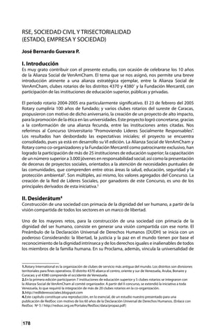 178
RSE, SOCIEDAD CIVIL Y TRISECTORIALIDAD
(ESTADO, EMPRESA Y SOCIEDAD)
José Bernardo Guevara P.
I. Introducción
Es muy grato contribuir con el presente estudio, con ocasión de celebrarse los 10 años
de la Alianza Social de VenAmCham. El tema que se nos asignó, nos permite una breve
introducción atinente a una alianza estratégica ejemplar, entre la Alianza Social de
VenAmCham, clubes rotarios de los distritos 4370 y 43801
y la Fundación Mercantil, con
participación de las instituciones de educación superior, públicas y privadas.
El periodo rotario 2004-2005 era particularmente significativo. El 23 de febrero del 2005
Rotary cumpliría 100 años de fundado; y varios clubes rotarios del sureste de Caracas,
propusieron con motivo de dicho aniversario, la creación de un proyecto de alto impacto,
para la promoción de la ética en las universidades. Este proyecto logró concretarse, gracias
a la conformación de una alianza fecunda, entre las instituciones antes citadas. Nos
referimos al Concurso Universitario “Promoviendo Líderes Socialmente Responsables”.
Los resultados han desbordado las expectativas iniciales; el proyecto se encuentra
consolidado, pues ya está en desarrollo su VI edición. La Alianza Social de VenAmCham y
Rotary como co-organizadores y la Fundación Mercantil como patrocinante exclusivo, han
logrado la participación de más de 25 instituciones de educación superior; la capacitación
de un número superior a 3.000 jóvenes en responsabilidad social; así como la presentación
de decenas de proyectos sociales, orientados a la atención de necesidades puntuales de
las comunidades, que comprenden entre otras áreas la salud, educación, seguridad y la
protección ambiental2
. Son múltiples, así mismo, los valores agregados del Concurso. La
creación de la Red de Líderes Sociales, por ganadores de este Concurso, es uno de los
principales derivados de esta iniciativa.3
II. Desiderátum4
Construcción de una sociedad con primacía de la dignidad del ser humano, a partir de la
visión compartida de todos los sectores en un marco de libertad.
Uno de los mayores retos, para la construcción de una sociedad con primacía de la
dignidad del ser humano, consiste en generar una visión compartida con ese norte. El
Preámbulo de la Declaración Universal de Derechos Humanos (DUDH) se inicia con un
poderoso Considerando: la libertad, la justicia y la paz en el mundo tienen por base el
reconocimiento de la dignidad intrínseca y de los derechos iguales e inalienables de todos
los miembros de la familia humana. En su Proclama, además, vincula la universalidad de
1.Rotary International es la organización de clubes de servicio más antigua del mundo. Los distritos son divisiones
territoriales para fines operativos. El distrito 4370 abarca el centro, oriente y sur de Venezuela, Aruba, Bonaire y
Curacao; y el 4380 comprende el occidente de Venezuela.
2.En la primera edición participaron 7 instituciones de educación superior y 5 clubes rotarios se integraron con
la Alianza Social de VenAmCham al comité organizador. A partir del II concurso, se extendió la iniciativa a toda
Venezuela, lo que requirió la integración de más de 20 clubes rotarios en la co-organización.
3.http://redlideressociales.blogspot.com
4.Este capítulo constituye una reproducción, en lo esencial, de un estudio nuestro presentado para una
publicación de RedSoc con motivo de los 60 años de la Declaración Universal de Derechos Humanos. (Enlace con
RedSoc Nº 5 / http://redsoc.org.ve/Portales/RedSoc/data/propaz.pdf)
 