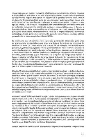 17
respuestas), con un carácter excluyente al atribuírsele exclusivamente al actor empresa
e inapropiado al aplicársele a un ente abstracto (empresa), ya que quienes pudiesen
ser socialmente responsables serían los accionistas o gerentes (Liendo, 2006). Hablar
ciertamente de responsabilidad social de las autoridades gubernamentales parece una
redundancia, el concepto fue elaborado para actores empresariales, porque es, a ese
tipo de actores, a los cuales las sociedades hacen una exhortación concreta a ir más allá
de su función exclusivamente económica, aunque es comprensible porque el llamado a
la responsabilidad social se está utilizando actualmente para otros ejecutores. Por otra
parte, para otros autores, la responsabilidad social de la empresa capitalista es el único
concepto poderoso, generado recientemente, que debe convertirse en ideología política
para defender el sistema capitalista (Gómez, 2005).
Es interesante que el concepto haya generado polarización ideológica: para unos
es una categoría anticapitalista, para otros una defensa del sistema de economía de
mercado. El autor De Quiros afirma que se trata de un concepto tan atractivo como
perverso, cuya filosofía subyacente refiere que el capitalismo ha de redimirse sirviendo a
determinados intereses públicos, basado en“planteamientos absurdos como culpabilizar
a las multinacionales del hambre en el mundo o del riesgo de extinción del oso panda”.
Considera, enfáticamente, que la atribución a las compañías de obligaciones distintas a
lograr el máximo beneficio dentro de la ley, podría distraerlas del cumplimiento de los
objetivos asignados por los propietarios. El autor la percibe como una fuerza subversiva
de los cimientos de una economía libre, como un error conceptual grave para expropiar
los derechos económicos de los accionistas y como una manera hipócrita y sofisticada de
practicar la filantropía con el dinero de los demás.
El autor, Alejandro Antonio Chafuen, sostiene que la responsabilidad es de los individuos,
por lo tanto recae sobre los propietarios, accionistas o gerentes que crean y sostienen las
empresas. Afirma que los dilemas morales los enfrenta el individuo y no necesariamente
la empresa, es el empresario y no la empresa el que debe ser responsable. Por ello, la
revisión de la responsabilidad social empresarial puede tener más sentido en empresas
familiares que en empresas de propiedad difusa. El autor está convencido que el concepto
de responsabilidad social empresarial es la acción responsable de los dueños a favor de
los empleados y la sociedad. Un concepto que el autor no cuestiona, pero sobre el cual sin
embargo se pregunta si en él existe un sesgo anticapitalista, que puede verse subversivo
en las sociedades libres.
Emeterio Gómez, autor venezolano, obliga a pensar forzosamente en la responsabilidad
social empresarial como la humanización del capitalismo. Argumenta que la profunda
crisis que hoy vive el modelo capitalista, amerita introducirle cambios en su núcleo ético
esencialyparalograrlohayqueintroducirreformasenlaconcepciónbásicadelaeconomía
de mercado o de la sociedad capitalista, elaborando el concepto de “responsabilidad
moral empresarial”, más allá de la responsabilidad social empresarial, sin llegar a poner
en peligro la capacidad del sistema para producir bienes y servicios en forma masiva, ni
reducir la competitividad, rentabilidad o capacidad de emplear. Propone la noción de
“capitalismo solidario”, como la expresión final de la responsabilidad moral de la empresa,
bajo los parámetros de búsqueda de la equidad, amor al prójimo y respeto a la dignidad
humana, tratando de reforzar el poder moral del empresario para con los pobres hasta
hacerlo capaz de confrontarse con la tasa de ganancia.
Las tres referencias señaladas son expresamente de pensadores liberales, con posiciones
 
