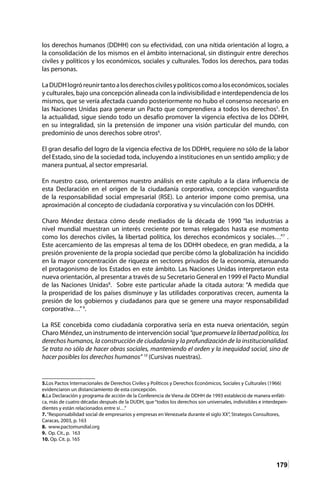 179
los derechos humanos (DDHH) con su efectividad, con una nítida orientación al logro, a
la consolidación de los mismos en el ámbito internacional, sin distinguir entre derechos
civiles y políticos y los económicos, sociales y culturales. Todos los derechos, para todas
las personas.
LaDUDHlogróreunirtantoalosderechoscivilesypolíticoscomoaloseconómicos,sociales
y culturales, bajo una concepción alineada con la indivisibilidad e interdependencia de los
mismos, que se vería afectada cuando posteriormente no hubo el consenso necesario en
las Naciones Unidas para generar un Pacto que comprendiera a todos los derechos5
. En
la actualidad, sigue siendo todo un desafío promover la vigencia efectiva de los DDHH,
en su integralidad, sin la pretensión de imponer una visión particular del mundo, con
predominio de unos derechos sobre otros6
.
El gran desafío del logro de la vigencia efectiva de los DDHH, requiere no sólo de la labor
del Estado, sino de la sociedad toda, incluyendo a instituciones en un sentido amplio; y de
manera puntual, al sector empresarial.
En nuestro caso, orientaremos nuestro análisis en este capítulo a la clara influencia de
esta Declaración en el origen de la ciudadanía corporativa, concepción vanguardista
de la responsabilidad social empresarial (RSE). Lo anterior impone como premisa, una
aproximación al concepto de ciudadanía corporativa y su vinculación con los DDHH.
Charo Méndez destaca cómo desde mediados de la década de 1990 “las industrias a
nivel mundial muestran un interés creciente por temas relegados hasta ese momento
como los derechos civiles, la libertad política, los derechos económicos y sociales…”7
.
Este acercamiento de las empresas al tema de los DDHH obedece, en gran medida, a la
presión proveniente de la propia sociedad que percibe cómo la globalización ha incidido
en la mayor concentración de riqueza en sectores privados de la economía, atenuando
el protagonismo de los Estados en este ámbito. Las Naciones Unidas interpretaron esta
nueva orientación, al presentar a través de su Secretario General en 1999 el Pacto Mundial
de las Naciones Unidas8
. Sobre este particular añade la citada autora: “A medida que
la prosperidad de los países disminuye y las utilidades corporativas crecen, aumenta la
presión de los gobiernos y ciudadanos para que se genere una mayor responsabilidad
corporativa…”9
.
La RSE concebida como ciudadanía corporativa sería en esta nueva orientación, según
Charo Méndez, un instrumento de intervención social “quepromuevelalibertadpolítica,los
derechos humanos, la construcción de ciudadanía y la profundización de la institucionalidad.
Se trata no sólo de hacer obras sociales, manteniendo el orden y la inequidad social, sino de
hacer posibles los derechos humanos” 10
(Cursivas nuestras).
5.Los Pactos Internacionales de Derechos Civiles y Políticos y Derechos Económicos, Sociales y Culturales (1966)
evidenciaron un distanciamiento de esta concepción.
6.La Declaración y programa de acción de la Conferencia de Viena de DDHH de 1993 estableció de manera enfáti-
ca, más de cuatro décadas después de la DUDH, que“todos los derechos son universales, indivisibles e interdepen-
dientes y están relacionados entre sí…”
7.“Responsabilidad social de empresarios y empresas en Venezuela durante el siglo XX”, Strategos Consultores,
Caracas, 2003, p. 163	
8. www.pactomundial.org
9. Op. Cit., p. 163	
10. Op. Cit. p. 165
 