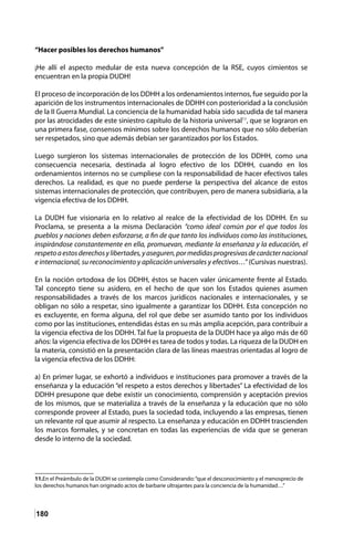 180
“Hacer posibles los derechos humanos”
¡He allí el aspecto medular de esta nueva concepción de la RSE, cuyos cimientos se
encuentran en la propia DUDH!
El proceso de incorporación de los DDHH a los ordenamientos internos, fue seguido por la
aparición de los instrumentos internacionales de DDHH con posterioridad a la conclusión
de la II Guerra Mundial. La conciencia de la humanidad había sido sacudida de tal manera
por las atrocidades de este siniestro capítulo de la historia universal11
, que se lograron en
una primera fase, consensos mínimos sobre los derechos humanos que no sólo deberían
ser respetados, sino que además debían ser garantizados por los Estados.
Luego surgieron los sistemas internacionales de protección de los DDHH, como una
consecuencia necesaria, destinada al logro efectivo de los DDHH, cuando en los
ordenamientos internos no se cumpliese con la responsabilidad de hacer efectivos tales
derechos. La realidad, es que no puede perderse la perspectiva del alcance de estos
sistemas internacionales de protección, que contribuyen, pero de manera subsidiaria, a la
vigencia efectiva de los DDHH.
La DUDH fue visionaria en lo relativo al realce de la efectividad de los DDHH. En su
Proclama, se presenta a la misma Declaración “como ideal común por el que todos los
pueblos y naciones deben esforzarse, a fin de que tanto los individuos como las instituciones,
inspirándose constantemente en ella, promuevan, mediante la enseñanza y la educación, el
respetoaestosderechosylibertades,yaseguren,pormedidasprogresivasdecarácternacional
e internacional, su reconocimiento y aplicación universales y efectivos…” (Cursivas nuestras).
	
En la noción ortodoxa de los DDHH, éstos se hacen valer únicamente frente al Estado.
Tal concepto tiene su asidero, en el hecho de que son los Estados quienes asumen
responsabilidades a través de los marcos jurídicos nacionales e internacionales, y se
obligan no sólo a respetar, sino igualmente a garantizar los DDHH. Esta concepción no
es excluyente, en forma alguna, del rol que debe ser asumido tanto por los individuos
como por las instituciones, entendidas éstas en su más amplia acepción, para contribuir a
la vigencia efectiva de los DDHH. Tal fue la propuesta de la DUDH hace ya algo más de 60
años: la vigencia efectiva de los DDHH es tarea de todos y todas. La riqueza de la DUDH en
la materia, consistió en la presentación clara de las líneas maestras orientadas al logro de
la vigencia efectiva de los DDHH:
a) En primer lugar, se exhortó a individuos e instituciones para promover a través de la
enseñanza y la educación “el respeto a estos derechos y libertades” La efectividad de los
DDHH presupone que debe existir un conocimiento, comprensión y aceptación previos
de los mismos, que se materializa a través de la enseñanza y la educación que no sólo
corresponde proveer al Estado, pues la sociedad toda, incluyendo a las empresas, tienen
un relevante rol que asumir al respecto. La enseñanza y educación en DDHH trascienden
los marcos formales, y se concretan en todas las experiencias de vida que se generan
desde lo interno de la sociedad.
11.En el Preámbulo de la DUDH se contempla como Considerando:“que el desconocimiento y el menosprecio de
los derechos humanos han originado actos de barbarie ultrajantes para la conciencia de la humanidad…”	
 