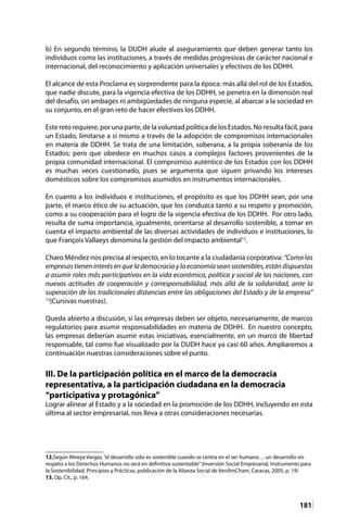 181
b) En segundo término, la DUDH alude al aseguramiento que deben generar tanto los
individuos como las instituciones, a través de medidas progresivas de carácter nacional e
internacional, del reconocimiento y aplicación universales y efectivos de los DDHH.
El alcance de esta Proclama es sorprendente para la época: más allá del rol de los Estados,
que nadie discute, para la vigencia efectiva de los DDHH, se penetra en la dimensión real
del desafío, sin ambages ni ambigüedades de ninguna especie, al abarcar a la sociedad en
su conjunto, en el gran reto de hacer efectivos los DDHH.
Este reto requiere, por una parte, de la voluntad política de los Estados. No resulta fácil, para
un Estado, limitarse a sí mismo a través de la adopción de compromisos internacionales
en materia de DDHH. Se trata de una limitación, soberana, a la propia soberanía de los
Estados; pero que obedece en muchos casos a complejos factores provenientes de la
propia comunidad internacional. El compromiso auténtico de los Estados con los DDHH
es muchas veces cuestionado, pues se argumenta que siguen privando los intereses
domésticos sobre los compromisos asumidos en instrumentos internacionales.
En cuanto a los individuos e instituciones, el propósito es que los DDHH sean, por una
parte, el marco ético de su actuación, que los conduzca tanto a su respeto y promoción,
como a su cooperación para el logro de la vigencia efectiva de los DDHH. Por otro lado,
resulta de suma importancia, igualmente, orientarse al desarrollo sostenible, a tomar en
cuenta el impacto ambiental de las diversas actividades de individuos e instituciones, lo
que François Vallaeys denomina la gestión del impacto ambiental12
.
Charo Méndez nos precisa al respecto, en lo tocante a la ciudadanía corporativa: “Como las
empresas tienen interés en que la democracia y la economía sean sostenibles, están dispuestas
a asumir roles más participativos en la vida económica, política y social de las naciones, con
nuevas actitudes de cooperación y corresponsabilidad, más allá de la solidaridad, ante la
superación de las tradicionales distancias entre las obligaciones del Estado y de la empresa”
13
(Cursivas nuestras).
Queda abierto a discusión, si las empresas deben ser objeto, necesariamente, de marcos
regulatorios para asumir responsabilidades en materia de DDHH. En nuestro concepto,
las empresas deberían asumir estas iniciativas, esencialmente, en un marco de libertad
responsable, tal como fue visualizado por la DUDH hace ya casi 60 años. Ampliaremos a
continuación nuestras consideraciones sobre el punto.
III. De la participación política en el marco de la democracia
representativa, a la participación ciudadana en la democracia
“participativa y protagónica”
Lograr alinear al Estado y a la sociedad en la promoción de los DDHH, incluyendo en esta
última al sector empresarial, nos lleva a otras consideraciones necesarias.
12.Según Mireya Vargas,“el desarrollo sólo es sostenible cuando se centra en el ser humano… un desarrollo sin
respeto a los Derechos Humanos no será en definitiva sustentable”(Inversión Social Empresarial, Instrumento para
la Sostenibilidad, Principios y Prácticas, publicación de la Alianza Social de VenAmCham, Caracas, 2005, p. 19)
13. Op. Cit., p. 164.	
 