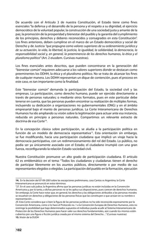 182
De acuerdo con el Artículo 3 de nuestra Constitución, el Estado tiene como fines
esenciales “la defensa y el desarrollo de la persona y el respeto a su dignidad, el ejercicio
democrático de la voluntad popular, la construcción de una sociedad justa y amante de la
paz, la promoción de la prosperidad y bienestar del pueblo y la garantía del cumplimiento
de los principios, derechos y deberes reconocidos y consagrados en esta Constitución”.
Los fines anteriores, deben cumplirse en el marco de un Estado democrático y social de
Derecho y de Justicia “que propugna como valores superiores de su ordenamiento jurídico y
de su actuación, la vida, la libertad, la justicia, la igualdad, la solidaridad, la democracia, la
responsabilidad social y, en general, la preeminencia de los derechos humanos, la ética y el
pluralismo político” (Art. 2 eiusdem. Cursivas nuestras).
Los fines esenciales antes descritos, que pueden concentrarse en la generación del
“bienestar común”requieren adecuarse a los valores superiores donde se destacan como
preeminentes los DDHH, la ética y el pluralismo político. No se trata de alcanzar los fines
de cualquier manera. Los DDHH representan un dique de contención, pues el proceso en
este caso, es tan importante como la finalidad.
Este “bienestar común” demanda la participación del Estado, la sociedad civil y las
empresas. La participación, como derecho humano, puede ser ejercido directamente a
través de personas naturales; o mediante otros formatos, pues en este particular debe
tenerse en cuenta, que las personas pueden encontrar su realización de múltiples formas,
incluyendo su dedicación a organizaciones no gubernamentales (ONG) y en el ámbito
empresarial bajo el manto de personas jurídicas. La Corte Interamericana de Derechos
Humanos ha ido ampliando su visión sobre la legitimación para actuar ante esa instancia,
reducida en principio a personas naturales. Compartimos un relevante extracto de
doctrina de esa Corte14
.
En la concepción clásica sobre participación, se aludía a la participación política en
función de un modelo de democracia representativa15
. Esta orientación sin embargo,
se fue modificando, hacia una participación ciudadana que implicó un viraje hacia la
democracia participativa, con un redimensionamiento del rol del Estado. Lo público, no
podía ser ya únicamente asociado con el Estado; el ciudadano irrumpió con una gran
fuerza, reconfigurando la relación Estado-sociedad civil.
Nuestra Constitución promueve un alto grado de participación ciudadana. El artículo
62 es emblemático en el tema: “Todos los ciudadanos y ciudadanas tienen el derecho
de participar libremente en los asuntos públicos, directamente o por medio de sus
representantes elegidos o elegidas. La participación del pueblo en la formación, ejecución
14. En la decisión del 07-09-2001sobre las excepciones preliminares, caso Cantos vs Argentina, la Corte
Interamericana se pronunció en estos términos:
“27. En el caso sub judice, la Argentina afirma que las personas jurídicas no están incluidas en la Convención
Americana y, por lo tanto, a dichas personas no se les aplica sus disposiciones, pues carecen de derechos humanos.
Sin embargo, la Corte hace notar que, en general, los derechos y las obligaciones atribuidos a las personas morales
se resuelven en derechos y obligaciones de las personas físicas que las constituyen o que actúan en su nombre o
representación…
29. Esta Corte considera que si bien la figura de las personas jurídicas no ha sido reconocida expresamente por la
Convención Americana, como sí lo hace el Protocolo no. 1 a la Convención Europea de Derechos Humanos, esto no
restringe la posibilidad que bajo determinados supuestos el individuo pueda acudir al Sistema Interamericano de
Protección de los Derechos Humanos para hacer valer sus derechos fundamentales, aún cuando los mismos estén
cubiertos por una figura o ficción jurídica creada por el mismo sistema del Derecho…”(Cursivas nuestras)
15. Visión de la DUDH	
 