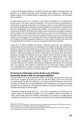 183
y control de la gestión pública es el medio necesario para lograr el protagonismo que
garantice su completo desarrollo, tanto individual como colectivo. Es obligación del
Estado y deber de la sociedad facilitar la generación de las condiciones más favorables
para su práctica”.
El Estado debe ceñirse en su actuación, a las normas contenidas en el ordenamiento
jurídico que le sirve como marco de actuación16
. En el sector privado, los particulares e
instituciones en general, incluyendo a las empresas, tienen un marco diferente. Se parte
de la premisa de libertad de actuación, salvo las obligaciones, limitaciones o prohibiciones
que sean establecidas en el ordenamiento jurídico, en armonía con lo previsto en los
instrumentos de DDHH. El Estado como medio, está al servicio de la sociedad y en defensa
del ser humano. Esto es fundamental: el Estado no es un fin sino un instrumento y como
tal, debe tener un norte claro del cual no puede desviarse: servir a la sociedad como
colectivo y al ser humano en lo individual. El servicio a la sociedad debe estar sustentado
en el respeto a los DDHH. No puede justificarse, en este sentido, el sacrificio de la primacía
de la dignidad del ser humano en aras de un supuesto interés de la sociedad.
Luego de la II Guerra Mundial tuvo lugar la llamada “guerra fría” que implicaba la
confrontación de 2 cosmovisiones: la liderizada por los Estados Unidos de América (USA)
basada en la promoción de la libertad y la asumida por la Unión de Repúblicas Socialistas
Soviéticas (URSS) con énfasis en la igualdad como valor supremo. La caída del muro de
Berlín en 1989 hizo presagiar el fin de esta confrontación y la victoria de la cosmovisión
occidental centrada en la libertad como eje. Pasados más de 20 años de aquel suceso
histórico memorable, los hechos han demostrado que la confrontación entre ambas
cosmovisiones no ha desaparecido, sigue vigente en otras dimensiones; y que existe
una gran labor pendiente para contribuir a superar este conflicto, lo que tiene una
marcada influencia en la relación que pretenda establecerse del Estado con la sociedad
civil y las empresas. Esto implica la confección de un nuevo pacto social, sustentado
en la internalización de valores superiores que en última instancia se traduzcan en la
construcción de un mundo humano, desde la libertad17
.
IV. Construir el bienestar común desde y con el Estado.
Trascender desde la RSE a la corresponsabilidad
El Estado debería ser el eje fundamental para la construcción del bienestar común. Esa
construcción requiere de aportes que van más allá del Estado, como se ha sostenido
con anterioridad. Por ello, nos referimos a una construcción del bienestar común “con”
el Estado. Al tratarse de una responsabilidad social compartida, que incluye al Estado,
sociedad civil y empresas, es más pertinente hablar de “corresponsabilidad social” como
atinadamente observa F. Xavier Agulló:
Deberíamos dejar de hablar de RS “E”… Una de las características de la RSE que más
puede aportar al desarrollo sostenible, es lo que podemos llamar trisectoridad, es
decir, cómo desde cada sector (público, empresarial y no lucrativo) es posible aportar
beneficios a su entorno y, a su vez, obtener un retorno. Es una evolución de la RSE propia
16. Artículo 137 de la Constitución:“Esta Constitución y la ley definen las atribuciones de los órganos que ejercen
el poder público, a las cuales deben sujetarse las actividades que realicen”	
17. La construcción de un mundo humano puede ser estimulado desde el Estado, más no impuesto, mediante
marcos regulatorios. No existen sociedades fraternas decretadas.
 