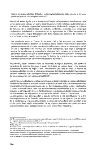 184
hacia la corresponsabilidad de los tres sectores y la ciudadanía. Nadie, ni ente ni persona,
puede escapar de su corresponsabilidad”18
.
Bien dice F. Xavier Agulló que la trisectoridad19
implica el aporte responsable desde cada
sector; pero no se trata de un aporte desarticulado. Se refiere el citado autor entonces al
“territorio socialmente responsable” que define como “el desarrollo integral de políticas
de fomento de la sostenibilidad en ámbitos territoriales concretos, con estrategias
colaborativas y de beneficio mutuo de todos los agentes (sector público, empresarial y
sector no lucrativo) en pro de la satisfacción de las necesidades concretas del territorio en
lo económico, social y ambiental”20
.
Las relaciones entre el Estado, la sociedad civil y las empresas en materia de
responsabilidad social deberían ser dialógicas. No se trata de relaciones que pretendan
generar acción desde el poder, sino a través del consenso, desde un nuevo pacto social.
De allí la importancia de construir una visión compartida, que aleje la concepción
vertical de las relaciones, y profundice la búsqueda de lo humano, en la interacción de
personas e instituciones y en el tratamiento de lo ambiental. Nos sumamos a lo expuesto
por Mariana Iztúriz, cuando expresa que “el diálogo de la empresa con su entorno es
inevitable y más aún en las condiciones globales actuales”21
.
Inicialmente, podría objetarse que las relaciones dialógicas sugeridas, son contra la
naturaleza de quienes detentan el poder (el Estado en primer lugar y los poderes
económicos cuando ha lugar a ello). Precisamente ¡allí está el reto! La noción de
corresponsabilidad permite la integración adecuada de Estado, sociedad civil y empresas;
pero nos referimos a una corresponsabilidad conectada a través de la visión compartida
del bienestar común con sujeción a los DDHH22
.
Loanterior,enmodoalguno,implicaqueelEstadosedesprenderádesusresponsabilidades
fundamentales desde el punto de vista de la garantía de los DDHH; y de manera particular,
en atención al tema que examinamos, de los derechos económicos, sociales y culturales.
El punto es que el Estado tiene que asumir estas responsabilidades; y ser un promotor
activo de la participación de los restantes sectores en la búsqueda del bienestar común. Es
pertinente la cita, en relación con lo expuesto, del artículo 135 de la Constitución:
Las obligaciones que correspondan al Estado, conforme a esta Constitución y a la ley,
en cumplimiento de los fines del bienestar social general, no excluyen las que, en virtud
de la solidaridad y responsabilidad social y asistencia humanitaria, correspondan a los
o a las particulares según su capacidad. La ley proveerá lo conducente para imponer el
cumplimiento de estas obligaciones en los casos en que fuere necesario…
18. “Territorios socialmente responsables: corresponsables para la paz”Artículo inserto en la revista RSE Venezuela
Nº 1 (agosto, septiembre, octubre de 2009), p. 17	
19.Usamos indistintamente la expresión“trisectoridad”y“trisectorialidad”	
20. Op. Cit. p. 17	
21. “De la noción a la conceptualización”Artículo inserto en la revista RSE Venezuela Nº 1 (agosto, septiembre,
octubre de 2009), p. 28.	
22. “Las interacciones dialógicas están basadas en la igualdad y buscan el entendimiento a través de los
interlocutores valorando los argumentos provistos al diálogo, independientemente de la posición de poder del
interlocutor”(Cita obtenida de Wikipedia, Aprendizaje dialógico, el 21-02-10)
http://es.wikipedia.org/wiki/Aprendizaje_dial%C3%B3gico 	
 