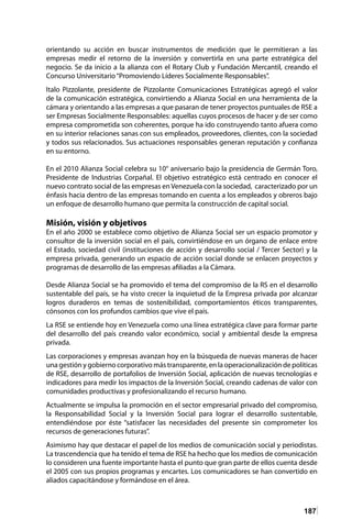 187
orientando su acción en buscar instrumentos de medición que le permitieran a las
empresas medir el retorno de la inversión y convertirla en una parte estratégica del
negocio. Se da inicio a la alianza con el Rotary Club y Fundación Mercantil, creando el
Concurso Universitario“Promoviendo Líderes Socialmente Responsables”.
Italo Pizzolante, presidente de Pizzolante Comunicaciones Estratégicas agregó el valor
de la comunicación estratégica, convirtiendo a Alianza Social en una herramienta de la
cámara y orientando a las empresas a que pasaran de tener proyectos puntuales de RSE a
ser Empresas Socialmente Responsables: aquellas cuyos procesos de hacer y de ser como
empresa comprometida son coherentes, porque ha ido construyendo tanto afuera como
en su interior relaciones sanas con sus empleados, proveedores, clientes, con la sociedad
y todos sus relacionados. Sus actuaciones responsables generan reputación y confianza
en su entorno.
En el 2010 Alianza Social celebra su 10° aniversario bajo la presidencia de Germán Toro,
Presidente de Industrias Corpañal. El objetivo estratégico está centrado en conocer el
nuevo contrato social de las empresas en Venezuela con la sociedad, caracterizado por un
énfasis hacia dentro de las empresas tomando en cuenta a los empleados y obreros bajo
un enfoque de desarrollo humano que permita la construcción de capital social.
Misión, visión y objetivos
En el año 2000 se establece como objetivo de Alianza Social ser un espacio promotor y
consultor de la inversión social en el país, convirtiéndose en un órgano de enlace entre
el Estado, sociedad civil (instituciones de acción y desarrollo social / Tercer Sector) y la
empresa privada, generando un espacio de acción social donde se enlacen proyectos y
programas de desarrollo de las empresas afiliadas a la Cámara.
Desde Alianza Social se ha promovido el tema del compromiso de la RS en el desarrollo
sustentable del país, se ha visto crecer la inquietud de la Empresa privada por alcanzar
logros duraderos en temas de sostenibilidad, comportamientos éticos transparentes,
cónsonos con los profundos cambios que vive el país.
La RSE se entiende hoy en Venezuela como una línea estratégica clave para formar parte
del desarrollo del país creando valor económico, social y ambiental desde la empresa
privada.
Las corporaciones y empresas avanzan hoy en la búsqueda de nuevas maneras de hacer
una gestión y gobierno corporativo más transparente, en la operacionalización de políticas
de RSE, desarrollo de portafolios de Inversión Social, aplicación de nuevas tecnologías e
indicadores para medir los impactos de la Inversión Social, creando cadenas de valor con
comunidades productivas y profesionalizando el recurso humano.
Actualmente se impulsa la promoción en el sector empresarial privado del compromiso,
la Responsabilidad Social y la Inversión Social para lograr el desarrollo sustentable,
entendiéndose por éste “satisfacer las necesidades del presente sin comprometer los
recursos de generaciones futuras”.
Asimismo hay que destacar el papel de los medios de comunicación social y periodistas.
La trascendencia que ha tenido el tema de RSE ha hecho que los medios de comunicación
lo consideren una fuente importante hasta el punto que gran parte de ellos cuenta desde
el 2005 con sus propios programas y encartes. Los comunicadores se han convertido en
aliados capacitándose y formándose en el área.
 