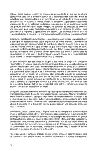 18
distintas desde los que perciben en el concepto peligro hasta los que ven en él una
oportunidad, pero con el elemento común de la responsabilidad aceptada a titulo de
individuos, unos adjudicándosela a los gerentes desde el ámbito de la empresa, otros
derivándosela a los accionistas cuando reciben sus dividendos. Aquellos cuyas posiciones
se distancian de ser favorables al capitalismo, comentan que es un modismo gerencial,
una postura profiláctica para lograr imagen, un conjunto de prácticas de antídoto,
una pretensión para lograr flexibilización regulatoria y un conjunto de acciones para
contrarrestar el egoísmo y oportunismo del sistema. Los extremos piensan igual, la
responsabilidad de la empresa es la económica: producción, empleo y contribución fiscal.
Organismos multilaterales, organizaciones empresariales, académicos y empresas definen
el concepto de responsabilidad social empresarial en forma diferente. Las diferencias
se corresponden con distintos modos de abordaje. En algunos casos se expresa que se
trata de acciones voluntarias (que exceden las que se hacen por regulación), en otros,
incorporan también aquellas acciones obligatorias que deben realizar las empresas y que
están establecidas en leyes y normas. Existen definiciones que expresan dimensiones de
esa actuación, en unas aparece la dimensión interna y/o externa de la responsabilidad
social, en otras las dimensiones económica, social y ambiental.
En otros conceptos son señalados los grupos a los cuales va dirigida esa actuación
(stakeholders). En algunos casos se entiende por grupos de interés a los trabajadores y las
comunidades, en otros casos queda abierta la identificación de los grupos a cada empresa.
Unos justifican la relación con quienes integran la empresa, otros agregan grupos respecto
a la comunidad donde actúan. Ciertas definiciones abordan el tema como relaciones
satisfactorias con los grupos de la empresa, otras señalan la atención de expectativas
de distintos grupos. Esto quiere decir que la actuación socialmente responsable de la
empresa estará en función del grado de satisfacción de las demandas que reciba. Para
unos la demanda es aquella que expresan sus grupos involucrados, para otros se trata
de responder a las expectativas que la sociedad tiene sobre el comportamiento de la
empresa con relación a sus grupos de interés.
En algunos conceptos el término“ambiente”aparece expresamente como una dimensión,
enotroscomoungrupodeinterés,yenotroscomounejetransversal.Algunoslovisibilizan
expresamente utilizando la categoría ampliada de responsabilidad social y ambiental de
la empresa. Vale decir que ciertos autores ubican la actuación ambiental como parte de la
dimensión interna, como la forma en la que se realizan las operaciones comerciales, otros
ubican el ambiente en la dimensión externa porque esperan una actuación ambiental
hacia la sociedad.
En Venezuela, todavía para muchos, la responsabilidad social empresarial es lo que hace la
empresa por la comunidad a través de iniciativas o acciones solidarias con el entorno. Sin
embargo, está siendo incorporado en el discurso el concepto de atender todos los grupos
con los cuales tiene relación la empresa (stakeholders) sean estos accionistas, trabajadores,
proveedores, consumidores, autoridades y comunidades. Aun así, los grupos objeto de
responsabilidad más generalmente aceptados son los trabajadores, consumidores y
las comunidades, con los accionistas, proveedores y autoridades; la necesidad de una
actuación responsable amerita mayor justificación.
Parece que ya no es suficiente producir bienes, generar empleo y pagar impuestos para
ser considerada una empresa como socialmente responsable. Las nuevas orientaciones,
 