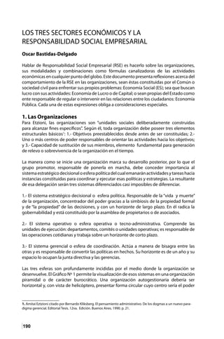 190
LOS TRES SECTORES ECONÓMICOS Y LA
RESPONSABILIDAD SOCIAL EMPRESARIAL
Oscar Bastidas-Delgado
Hablar de Responsabilidad Social Empresarial (RSE) es hacerlo sobre las organizaciones,
sus modalidades y combinaciones como fórmulas canalizadoras de las actividades
económicas en cualquier punto del globo. Este documento presenta reflexiones acerca del
comportamiento de la RSE en las organizaciones, sean éstas constituidas por el Común o
sociedad civil para enfrentar sus propios problemas: Economía Social (ES); sea que buscan
lucro con sus actividades: Economía de Lucro o de Capital; o sean propias del Estado como
ente responsable de regular o intervenir en las relaciones entre los ciudadanos: Economía
Pública. Cada una de estas expresiones obliga a consideraciones especiales.
1. Las Organizaciones
Para Etzioni, las organizaciones son “unidades sociales deliberadamente construidas
para alcanzar fines específicos”. Según él, toda organización debe poseer tres elementos
estructurales básicos1
: 1.- Objetivos preestablecidos desde antes de ser constituidas; 2.-
Uno o más centros de poder responsables de orientar las actividades hacia los objetivos;
y 3.- Capacidad de sustitución de sus miembros, elemento fundamental para generación
de relevo o sobrevivencia de la organización en el tiempo.
La manera como se inicie una organización marca su desarrollo posterior, por lo que el
grupo promotor, responsable de ponerla en marcha, debe conceder importancia al
sistemaestratégicodecisionaloesferapolíticadelcualemanaránactividadesytareashacia
instancias constituidas para coordinar y ejecutar esas políticas y estrategias. La resultante
de esa delegación serán tres sistemas diferenciados casi imposibles de diferenciar.
1.- El sistema estratégico decisional o esfera política. Responsable de la “vida y muerte”
de la organización, concentrador del poder gracias a la simbiosis de la propiedad formal
y de “la propiedad” de las decisiones, y con un horizonte de largo plazo. En él radica la
gobernabilidad y está constituido por la asamblea de propietarios o de asociados.
2.- El sistema operativo o esfera operativa o tecno-administrativa. Comprende las
unidades de ejecución: departamentos, comités o unidades operativas; es responsable de
las operaciones cotidianas y trabaja sobre un horizonte de corto plazo.
3.- El sistema gerencial o esfera de coordinación. Actúa a manera de bisagra entre las
otras y es responsable de convertir las políticas en hechos. Su horizonte es de un año y su
espacio lo ocupan la junta directiva y las gerencias.
Las tres esferas son profundamente incididas por el medio donde la organización se
desenvuelve. El Gráfico Nº 1 permite la visualización de esos sistemas en una organización
piramidal o de carácter burocrático. Una organización autogestionaria debería ser
horizontal y, con vista de helicóptero, presentar forma circular cuyo centro sería el poder
1. Amitai Eztzioni citado por Bernardo Kliksberg. El pensamiento administrativo. De los dogmas a un nuevo para-
digma gerencial. Editorial Tesis. 12va. Edición. Buenos Aires. 1990. p. 21.
 