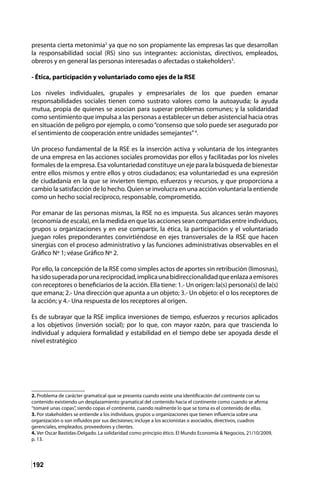 192
presenta cierta metonimia2
ya que no son propiamente las empresas las que desarrollan
la responsabilidad social (RS) sino sus integrantes: accionistas, directivos, empleados,
obreros y en general las personas interesadas o afectadas o stakeholders3
.
- Ética, participación y voluntariado como ejes de la RSE
Los niveles individuales, grupales y empresariales de los que pueden emanar
responsabilidades sociales tienen como sustrato valores como la autoayuda; la ayuda
mutua, propia de quienes se asocian para superar problemas comunes; y la solidaridad
como sentimiento que impulsa a las personas a establecer un deber asistencial hacia otras
en situación de peligro por ejemplo, o como“consenso que solo puede ser asegurado por
el sentimiento de cooperación entre unidades semejantes”4
.
Un proceso fundamental de la RSE es la inserción activa y voluntaria de los integrantes
de una empresa en las acciones sociales promovidas por ellos y facilitadas por los niveles
formales de la empresa. Esa voluntariedad constituye un eje para la búsqueda de bienestar
entre ellos mismos y entre ellos y otros ciudadanos; esa voluntariedad es una expresión
de ciudadanía en la que se invierten tiempo, esfuerzos y recursos, y que proporciona a
cambio la satisfacción de lo hecho. Quien se involucra en una acción voluntaria la entiende
como un hecho social recíproco, responsable, comprometido.
Por emanar de las personas mismas, la RSE no es impuesta. Sus alcances serán mayores
(economía de escala), en la medida en que las acciones sean compartidas entre individuos,
grupos u organizaciones y en ese compartir, la ética, la participación y el voluntariado
juegan roles preponderantes convirtiéndose en ejes transversales de la RSE que hacen
sinergias con el proceso administrativo y las funciones administrativas observables en el
Gráfico Nº 1; véase Gráfico Nº 2.
Por ello, la concepción de la RSE como simples actos de aportes sin retribución (limosnas),
hasidosuperadaporunareciprocidad,implicaunabidireccionalidadqueenlazaaemisores
con receptores o beneficiarios de la acción. Ella tiene: 1.- Un origen: la(s) persona(s) de la(s)
que emana; 2.- Una dirección que apunta a un objeto; 3.- Un objeto: el o los receptores de
la acción; y 4.- Una respuesta de los receptores al origen.
Es de subrayar que la RSE implica inversiones de tiempo, esfuerzos y recursos aplicados
a los objetivos (inversión social); por lo que, con mayor razón, para que trascienda lo
individual y adquiera formalidad y estabilidad en el tiempo debe ser apoyada desde el
nivel estratégico
2. Problema de carácter gramatical que se presenta cuando existe una identificación del continente con su
contenido existiendo un desplazamiento gramatical del contenido hacia el continente como cuando se afirma
“tomaré unas copas”, siendo copas el continente, cuando realmente lo que se toma es el contenido de ellas.
3. Por stakeholders se entiende a los individuos, grupos u organizaciones que tienen influencia sobre una
organización o son influidos por sus decisiones; incluye a los accionistas o asociados, directivos, cuadros
gerenciales, empleados, proveedores y clientes.
4. Ver Oscar Bastidas-Delgado. La solidaridad como principio ético. El Mundo Economía & Negocios, 21/10/2009,
p. 13.
 