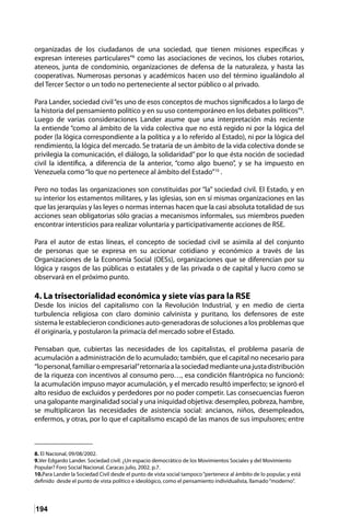 194
organizadas de los ciudadanos de una sociedad, que tienen misiones específicas y
expresan intereses particulares”8
como las asociaciones de vecinos, los clubes rotarios,
ateneos, junta de condominio, organizaciones de defensa de la naturaleza, y hasta las
cooperativas. Numerosas personas y académicos hacen uso del término igualándolo al
del Tercer Sector o un todo no perteneciente al sector público o al privado.
Para Lander, sociedad civil“es uno de esos conceptos de muchos significados a lo largo de
la historia del pensamiento político y en su uso contemporáneo en los debates políticos”9
.
Luego de varias consideraciones Lander asume que una interpretación más reciente
la entiende “como al ámbito de la vida colectiva que no está regido ni por la lógica del
poder (la lógica correspondiente a la política y a lo referido al Estado), ni por la lógica del
rendimiento, la lógica del mercado. Se trataría de un ámbito de la vida colectiva donde se
privilegia la comunicación, el diálogo, la solidaridad” por lo que ésta noción de sociedad
civil la identifica, a diferencia de la anterior, “como algo bueno”, y se ha impuesto en
Venezuela como“lo que no pertenece al ámbito del Estado”10
.
Pero no todas las organizaciones son constituidas por “la” sociedad civil. El Estado, y en
su interior los estamentos militares, y las iglesias, son en sí mismas organizaciones en las
que las jerarquías y las leyes o normas internas hacen que la casi absoluta totalidad de sus
acciones sean obligatorias sólo gracias a mecanismos informales, sus miembros pueden
encontrar intersticios para realizar voluntaria y participativamente acciones de RSE.
Para el autor de estas líneas, el concepto de sociedad civil se asimila al del conjunto
de personas que se expresa en su accionar cotidiano y económico a través de las
Organizaciones de la Economía Social (OESs), organizaciones que se diferencian por su
lógica y rasgos de las públicas o estatales y de las privada o de capital y lucro como se
observará en el próximo punto.
4. La trisectorialidad económica y siete vías para la RSE
Desde los inicios del capitalismo con la Revolución Industrial, y en medio de cierta
turbulencia religiosa con claro dominio calvinista y puritano, los defensores de este
sistema le establecieron condiciones auto-generadoras de soluciones a los problemas que
él originaría, y postularon la primacía del mercado sobre el Estado.
Pensaban que, cubiertas las necesidades de los capitalistas, el problema pasaría de
acumulación a administración de lo acumulado; también, que el capital no necesario para
“lopersonal,familiaroempresarial”retornaríaalasociedadmedianteunajustadistribución
de la riqueza con incentivos al consumo pero…, esa condición filantrópica no funcionó:
la acumulación impuso mayor acumulación, y el mercado resultó imperfecto; se ignoró el
alto residuo de excluidos y perdedores por no poder competir. Las consecuencias fueron
una galopante marginalidad social y una iniquidad objetiva: desempleo, pobreza, hambre,
se multiplicaron las necesidades de asistencia social: ancianos, niños, desempleados,
enfermos, y otras, por lo que el capitalismo escapó de las manos de sus impulsores; entre
8. El Nacional, 09/08/2002.	
9.Ver Edgardo Lander. Sociedad civil: ¿Un espacio democrático de los Movimientos Sociales y del Movimiento
Popular? Foro Social Nacional. Caracas julio, 2002. p.7.
10.Para Lander la Sociedad Civil desde el punto de vista social tampoco“pertenece al ámbito de lo popular, y está
definido desde el punto de vista político e ideológico, como el pensamiento individualista, llamado“moderno”.
 