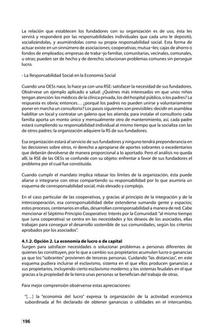 196
La relación que establecen los fundadores con su organización es de uso, ésta les
servirá y responderá por las responsabilidades individuales que cada uno le depositó,
socializándolas, y asumiéndolas como su propia responsabilidad social. Esta forma de
actuar existe en un sinnúmero de asociaciones; cooperativas; mutua¬les; cajas de ahorro o
fondos de empleados; empresas de traba¬jo familiar, comunitarias, vecinales, comunales,
u otras; pueden ser de hecho y de derecho; solucionan problemas comunes sin perseguir
lucro.
- La Responsabilidad Social en la Economía Social
Cuando una OESs nace, lo hace ya con una RSE: satisfacer la necesidad de sus fundadores.
Obsérvese un ejemplo aplicado a salud: ¿Quiénes más interesados en que unos niños
tengan atención: los médicos de la clínica privada, los del hospital público, o los padres? La
respuesta es obvia; entonces… ¿porqué los padres no pueden unirse y voluntariamente
poner en marcha un consultorio? Los pasos siguientes son previsibles: decidir en asamblea
habilitar un local y contratar un galeno que los atienda; para instalar el consultorio cada
familia aporta un monto único y mensualmente otro de mantenimiento, así, cada padre
estará cumpliendo su responsabilidad individual al mismo tiempo que la socializa con las
de otros padres: la organización adquiere la RS de sus fundadores.
Esa organización estará al servicio de sus fundadores y ninguno tendrá preponderancia en
las decisiones sobre otros, ni derecho a apropiarse de aportes sobrantes o excedentarios
que deberán devolverse de manera proporcional a lo aportado. Pero el análisis no queda
allí, la RSE de las OESs se confunde con su objeto: enfrentar a favor de sus fundadores el
problema por el cual fue constituida.
Cuando cumplir el mandato implica rebasar los límites de la organización, ésta puede
aliarse o integrarse con otras compartiendo su responsabilidad por lo que asumiría un
esquema de corresponsabilidad social, más elevado y complejo.
En el caso particular de las cooperativas, y gracias al principio de la integración y de la
intercooperación, esa corresponsabilidad debe extenderse sumando gente y espacios;
estos procesos, centenarios en ellas, desarrollan corresponsabilidad a manera de red. Cabe
mencionar el Séptimo Principio Cooperativo: Interés por la Comunidad:“al mismo tiempo
que (una cooperativa) se centra en las necesidades y los deseos de los asociados, ellas
trabajan para conseguir el desarrollo sostenible de sus comunidades, según los criterios
aprobados por los asociados”.
4.1.2. Opción 2. La economía de lucro o de capital
Surgen para satisfacer necesidades o solucionar problemas a personas diferentes de
quienes las constituyen, por lo que a cambio sus propietarios acumulan lucro o ganancias
ya que los “sobrantes” provienen de terceras personas. Cuidando “las distancias”, en este
esquema pudiera incluirse el esclavismo, sistema en el que ellos producen ganancias a
sus propietarios, incluyendo cierto esclavismo moderno; y los sistemas feudales en el que
gracias a la propiedad de la tierra unas personas se benefician del trabajo de otras.
Para mejor comprensión obsérvense estas apreciaciones:
“[…] la “economía del lucro” expresa la organización de la actividad económica
subordinada al fin declarado de obtener ganancias o utilidades en el intercambio,
 