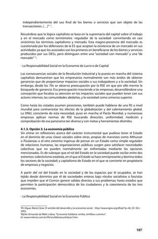 197
independientemente del uso final de los bienes o servicios que son objeto de las
transacciones. […]”11
.
Recuérdese que la lógica capitalista se basa en la supremacía del capital sobre el trabajo
y en el mercado como termómetro -regulador de la sociedad- convirtiendo en casi
sinónimos los términos capitalismo y mercado. Esta magno-presencia del mercado es
cuestionada por los defensores de la ES que aceptan la existencia de un mercado en sus
actividades ya que los asociados son los primeros en beneficiarse de los bienes y servicios
producidos por sus OESs, pero distinguen entre una “sociedad con mercado” y una “de
mercado”12
.
- La Responsabilidad Social en la Economía de Lucro o de Capital
Las consecuencias sociales de la Revolución Industrial y la puesta en marcha del sistema
capitalista demuestran que los empresarios normalmente son más ávidos de obtener
ganancias que de proporcionar impactos sociales a sus trabajadores y a la sociedad. Sin
embargo, desde los 70s se observa preocupación por la RSE sin que por ello merme la
búsqueda de ganancia. Esa preocupación trasciende a las empresas; desarrollándose una
concepción que focaliza su atención en los impactos sociales que pueden tener con sus
actores internos, las comunidades aledañas, y la sociedad como universo superior.
Como hasta los estados asumen posiciones, también puede hablarse de una RS a nivel
mundial para contrarrestar los efectos de la globalización y del calentamiento global.
La ONU, consciente de esta necesidad, puso en marcha el Pacto Mundial, y numerosas
empresas aplican normas de RSE buscando dirección, uniformidad, medición y
comprobación de ese panorama tan diverso y con metas y herramientas disímiles.
4.1.3. Opción 3. La economía pública
Sin entrar en reflexiones acerca del carácter instrumental que pudiese tener el Estado
en el dominio de unas clases sociales sobre otras, propias de marxistas como Althusser
o Poulanzas o el otro extremo ingenuo de pensar en un Estado como simple regulador
de relaciones humanas, las organizaciones públicas surgen para satisfacer necesidades
colectivas que no pueden normalmente ser enfrentadas mediante las opciones
mencionadas. Es de subrayar que el rol del Estado en la sociedad puede oscilar entre dos
extremos: colectivismo estatista, en el que el Estado se hace omnipresente y domina todos
los sectores de la sociedad; y capitalismo de Estado en el que se convierte en propietario
de empresas y negocios.
A partir del rol del Estado en la sociedad y de los espacios por él ocupados, se han
tejido desde dominios por él de sociedades enteras bajo rótulos socialistas o fascistas
que impiden que el Común genere salidas directas a sus problemas; hasta estados que
permiten la participación democrática de los ciudadanos y la coexistencia de las tres
economías.
- La Responsabilidad Social en la Economía Pública
11. Elgue, Mario César. El sentido del desarrollo y la economía social. http://www.iigov.org/dhial/?p=46_03 Oct.
2003.
12.Ver Armando de Melo Lisboa.“Economía Solidaria: similia, similibus curentur”.
En www.milenio.com.br/ifil/res/bblioteca/lisboa1.htm
 