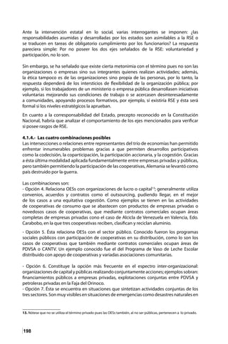 198
Ante la intervención estatal en lo social, varias interrogantes se imponen: ¿las
responsabilidades asumidas y desarrolladas por los estados son asimilables a la RSE o
se traducen en tareas de obligatorio cumplimiento por los funcionarios? La respuesta
pareciera simple: Por no poseer los dos ejes señalados de la RSE: voluntariedad y
participación, no lo son.
Sin embargo, se ha señalado que existe cierta metonimia con el término pues no son las
organizaciones o empresas sino sus integrantes quienes realizan actividades; además,
la ética tampoco es de las organizaciones sino propia de las personas, por lo tanto, la
respuesta dependerá de los intersticios de flexibilidad de la organización pública; por
ejemplo, si los trabajadores de un ministerio o empresa pública desarrollasen iniciativas
voluntarias mejorando sus condiciones de trabajo o se acercasen desinteresadamente
a comunidades, apoyando procesos formativos, por ejemplo, sí existiría RSE y ésta será
formal si los niveles estratégicos la aprueban.
En cuanto a la corresponsabilidad del Estado, precepto reconocido en la Constitución
Nacional, habría que analizar el comportamiento de los ejes mencionados para verificar
si posee rasgos de RSE.
4.1.4.- Las cuatro combinaciones posibles
Las intersecciones o relaciones entre representantes del trío de economías han permitido
enfrentar innumerables problemas gracias a que permiten desarrollos participativos
como la codecisión, la coparticipación, la participación accionaria, y la cogestión. Gracias
a ésta última modalidad aplicada fundamentalmente entre empresas privadas y públicas,
pero también permitiendo la participación de las cooperativas, Alemania se levantó como
país destruido por la guerra.
Las combinaciones son:
- Opción 4. Relaciona OESs con organizaciones de lucro o capital13
; generalmente utiliza
convenios, acuerdos y contratos como el outsourcing, pudiendo llegar, en el mejor
de los casos a una equitativa cogestión. Como ejemplos se tienen en las actividades
de cooperativas de consumo que se abastecen con productos de empresas privadas o
novedosos casos de cooperativas, que mediante contratos comerciales ocupan áreas
completas de empresas privadas cono el caso de Alcicla de Venezuela en Valencia, Edo.
Carabobo, en la que tres cooperativas reciben, clasifican y reciclan aluminio.
- Opción 5. Ésta relaciona OESs con el sector público. Conocido fueron los programas
sociales públicos con participación de cooperativas en su distribución, como lo son los
casos de cooperativas que también mediante contratos comerciales ocupan áreas de
PDVSA o CANTV. Un ejemplo conocido fue el del Programa de Vaso de Leche Escolar
distribuido con apoyo de cooperativas y variadas asociaciones comunitarias.
- Opción 6. Constituye la opción más frecuente en el espectro inter-organizacional:
organizaciones de capital y públicas realizando conjuntamente acciones; ejemplos sobran:
financiamientos públicos a empresas privadas, explotaciones conjuntas entre PDVSA y
petroleras privadas en la Faja del Orinoco.
- Opción 7. Ésta se encuentra en situaciones que sintetizan actividades conjuntas de los
tres sectores. Son muy visibles en situaciones de emergencias como desastres naturales en
13. Nótese que no se utiliza el término privado pues las OESs también, al no ser públicas, pertenecen a lo privado.
 